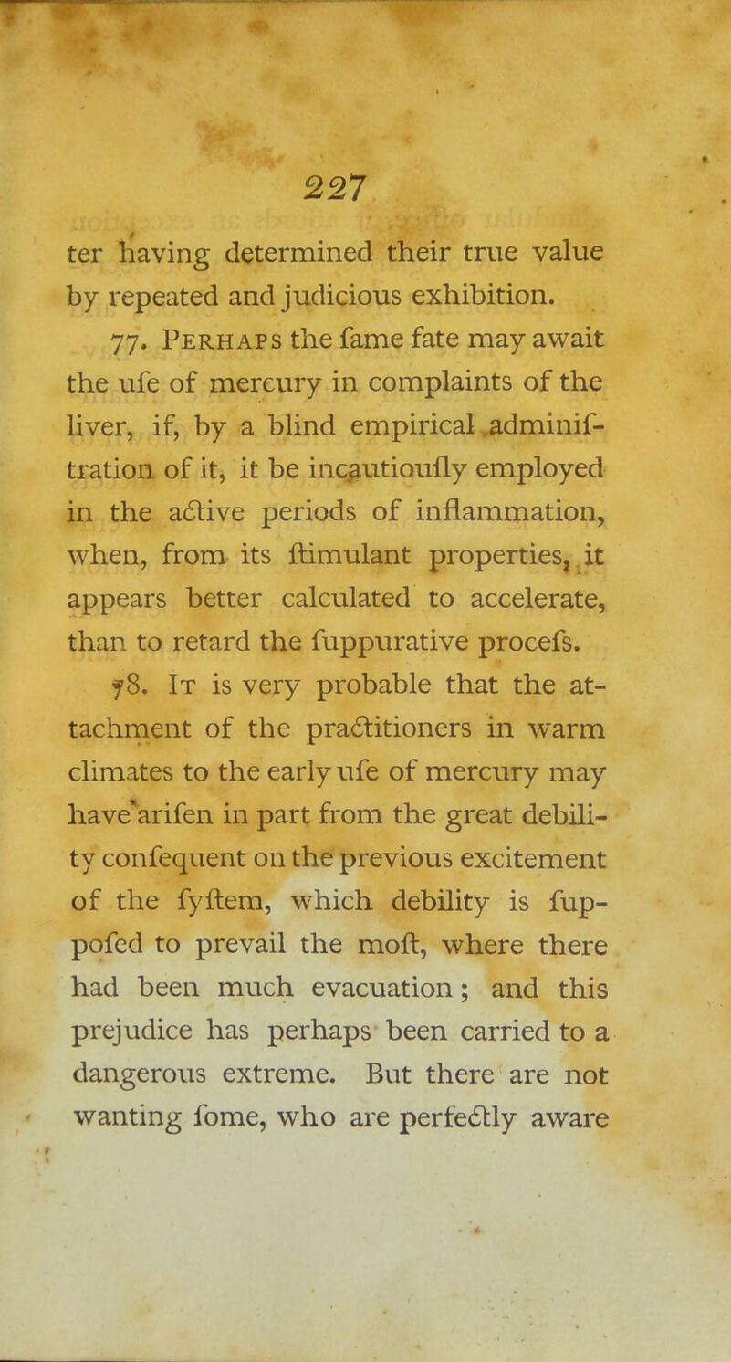 ter having determined their true value by repeated and judicious exhibition. 77. Perhaps the fame fate may await the ufe of mercury in complaints of the liver, if, by a blind empirical .adminif- tration of it, it be incautioully employed in the active periods of inflammation, when, from its ftimulant properties, it appears better calculated to accelerate, than to retard the fuppurative procefs. jS. It is very probable that the at- tachment of the practitioners in warm climates to the early ufe of mercury may have'arifen in part from the great debili- ty confequent on the previous excitement of the fyftem, which debility is fup- pofed to prevail the moft, where there had been much evacuation; and this prejudice has perhaps been carried to a dangerous extreme. But there are not wanting fome, who are perfectly aware