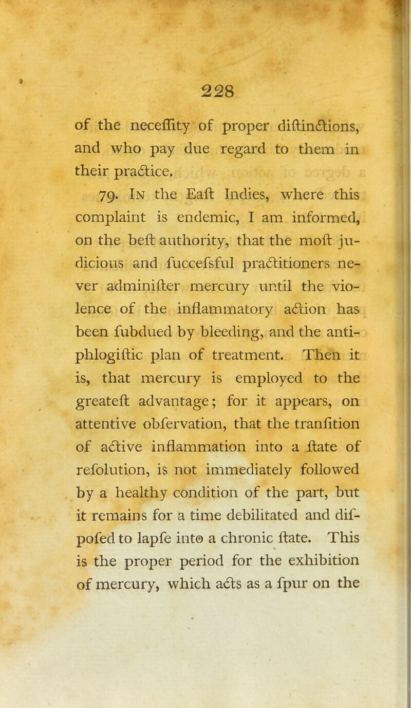 J 228 of the necemty of proper diftindtions, and who pay due regard to them in their practice. 79. In the Eaft Indies, where this complaint is endemic, I am informed, on the belt authority, that the moft ju- dicious and fuccefsful practitioners ne- ver adminifter mercury until the vio- lence of the inflammatory action has been fubdued by bleeding, and the anti- phlogiftic plan of treatment. Then it is, that mercury is employed to the greateft advantage; for it appears, on attentive obfervation, that the tranlition of active inflammation into a Hate of refolution, is not immediately followed by a healthy condition of the part, but it remains for a time debilitated and dif- pofed to lapfe into a chronic ftate. This is the proper period for the exhibition of mercury, which acts as a fpur on the