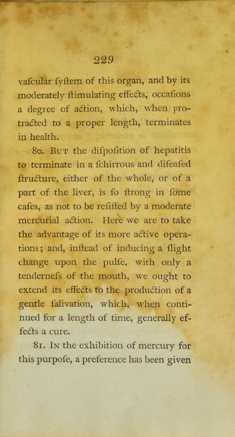 vafcular fyftem of this organ, and by its moderately ftimulating effects, occafions a degree of action, which, when pro- tracted to a proper length, terminates in health. 80. But the difpolition of hepatitis to terminate in a fchirrous and difeafed ftructure, either of the whole, or of a part of the liver, is fo ftrong in fome cafes, as not to be refilled by a moderate mercurial action. Here we are to take the advantage of its more active opera- tions ; and, inftead of inducing a flight change upon the pulfe, with only a tendernefs of the mouth, we ought to extend its effects to the production of a gentle falivation, which, when conti- nued for a length of time, generally ef- fects a cure. 81. In the exhibition of mercury for this purpofe, a preference has been given