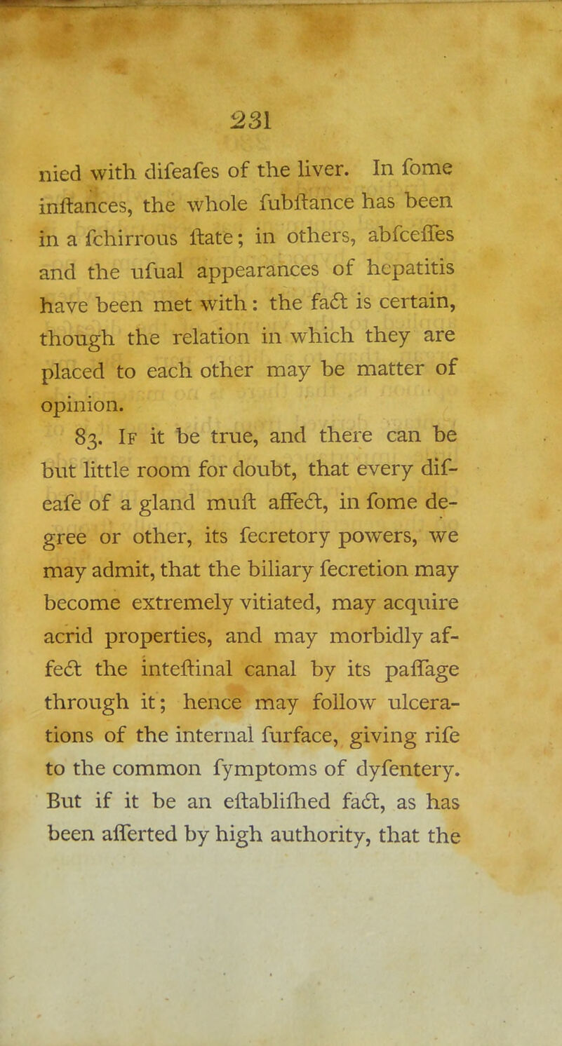 nied with difeafes of the liver. In fome inftances, the whole fubitance has been in a fchirrous ftate; in others, abfceffes and the ufual appearances of hepatitis have been met with: the fact is certain, though the relation in which they are placed to each other may be matter of opinion. 83. If it be true, and there can be but little room for doubt, that every dif- eafe of a gland muft affect, in fome de- gree or other, its fecretory powers, we may admit, that the biliary fecretion may become extremely vitiated, may acquire acrid properties, and may morbidly af- fect the intemnal canal by its pafTage through it; hence may follow ulcera- tions of the internal furface, giving rife to the common fymptoms of dyfentery. But if it be an eftablifhed fact, as has been aliened by high authority, that the