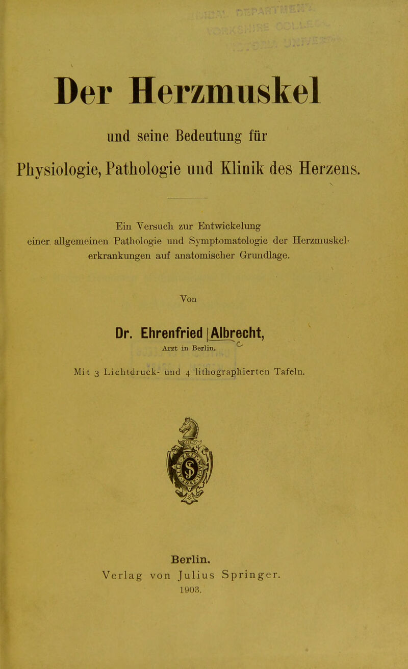 Der Herzmuskel und seine Bedeutung für Physiologie, Pathologie und Klinik des Herzens. Ein Versuch zur Entwickelung einer allgemeinen Pathologie und Symptomatologie der Herzmuskel- erkrankungen auf anatomischer Grundlage. Von Dr. Ehrenfried | Albrecht, Arzt in Berlin. ^ Mit 3 Lichtdruck- und 4 lithographierten Tafeln. Berlin. Verlag von Julius Springer. 1903.