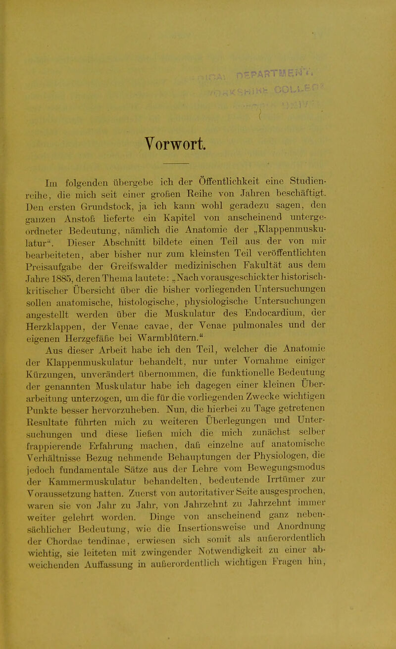( Vorwort. Im folgenden übergebe ich der Öffentlichkeit eine Studien- reihe, die mich seit einer großen Reihe von Jahren beschcäftigt. Den ersten Grundstock, ja ich kann wohl geradezu sagen, den ganzen Anstoß lieferte ein Kapitel von anscheinend unterge- ordneter Bedeutung, Ucämlich die Anatomie der „Klappenmusku- latur-'. Dieser Abschnitt bildete einen Teil aus der von mir bearbeiteten, aber bisher nur zum kleinsten Teil veröffentlichten Preisaufgabe der Greifswalder medizinischen Fakultät aus dem Jahre 1885, deren Thema lautete: „Nach vorausgeschickter historisch- kritischer Übersicht über die bislier vorliegenden Untersuchungen sollen anatomische, histologische, physiologische Untersuchungen angestellt werden über die Muskulatur des Endocardium, der Herzklappen, der Venae cavae, der Venae pulmonales und der eigenen Herzgefäße bei Warmblütern. Aus dieser Arbeit habe ich den Teil, welcher die Anatomie der Klappenmuskulatur behandelt, nur unter Vornahme einiger Kürzungen, unverändert übernommen, die funktionelle Bedeutung der genannten Muskidatur habe ich dagegen einer kleinen Uber- arbeitung unterzogen, um die für die vorliegenden Zwecke wiclitigen Punkte besser hervorzuheben. Nun, die hierbei zu Tage getretenen Resultate führten mich zu weiteren Überlegungen und Unter- suchungen und diese ließen mich die mich zunächst selber frappierende Erfahrung machen, daß einzelne auf anatomische Verliältnisse Bezug nehmende Behauptungen der Physiologen, die jedoch fundamentale Sätze aus der Lehre vom Bewegungsraodus der Kammei-muskulatur behandelten, bedeutende Irrtümer zur Voraussetzung hatten. Zuerst von autoritativer Seite ausgesprochen, waren sie von Jahr zu Jahr, von Jahrzehnt zu Jahrzehnt immer weiter gelehrt worden. Dinge von anscheinend ganz neben- sächlicher Bedeutung, wie die Insertionsweise und Anordnung der Chordae tendinac, erwiesen sich somit als außerordentlich wichtig, sie leiteten mit zwingender Notwendigkeit zu einer ab- weichenden Auflassung in außerordentlicli wichtigen Fragen hin,