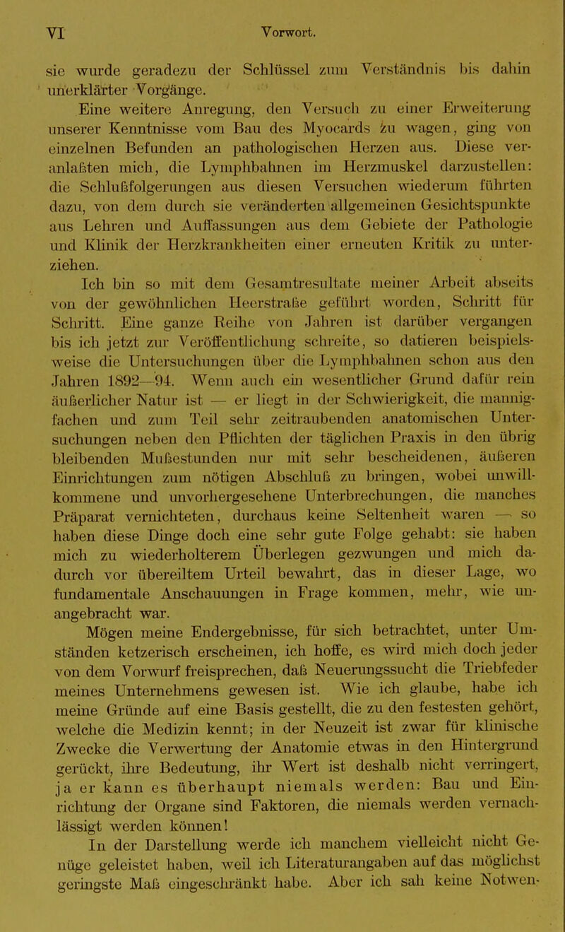 sie wurde geradezu der Schlüssel /uui Verständnis bis dahin unerklärter Vorgänge. Eine weitere Anregung, den Versuch zu einer Erweiterung unserer Kenntnisse vom Bau des Myocards iiu wagen, ging von einzelnen Befimden an pathologischen Herzen aus. Diese ver- anlagten mich, die Lymphbahnen im Herzmuskel darzustellen: die Schlußfolgerungen aus diesen Versuchen wiederum führten dazu, von dem durch sie veränderten allgemeinen Gesichtspunkte aus Lehren und Aufl'assungen aus dem Gebiete der Pathologie und Klinik der Herzkrankheiten einer erneuten Kritik zu unter- ziehen. Ich bin so mit dem Gesamtresultate meiner Ai-beit abseits von der gewöhnlichen Heerstralie geführt worden. Schritt für Schritt. Eine ganze Reihe von Jahren ist darüber vergangen bis ich jetzt zur Veröffentlichung schreite, so datieren beispiels- weise die Untersuchungen über die Lymphbahnen schon aus den Jahren 1892—94. Wenn auch ein wesentlicher Grund dafür rein äußerlicher Natur ist — er liegt in der Schwierigkeit, die mannig- fachen und zum Teil sehr zeitraubenden anatomischen Unter- suchungen neben den Pflichten der täglichen Praxis in den übrig bleibenden Mnfaestunden nur mit sehr bescheidenen, äußeren Einrichtungen zum nötigen Abschluß zu brmgen, wobei unwill- kommene und unvorhergesehene Unterbrechungen, die manches Präparat vernichteten, durchaus keine Seltenheit waren —■ so haben diese Dinge doch eine sehr gute Folge gehabt: sie haben mich zu wiederholterem Überlegen gezwungen und mich da- durch vor übereiltem Urteil bewahrt, das in dieser Lage, wo fimdamentale Anschauungen in Frage kommen, mehr, wie un- angebracht war. Mögen meine Endergebnisse, für sich betrachtet, unter Um- ständen ketzerisch erscheinen, ich hoffe, es wird mich doch jeder von dem Vorwurf freisprechen, daß Neuerungssucht die Triebfeder meines Unternehmens gewesen ist. Wie ich glaube, habe ich meine Gründe auf eine Basis gestellt, die zu den festesten gehört, welche die Medizin kennt; in der Neuzeit ist zwar für kUnische Zwecke die Verwertung der Anatomie etwas m den Hintergrund gerückt, ilire Bedeutung, ihr Wert ist deshalb nicht verringert, ja er kann es überhaupt niemals werden: Bau und Ein- richtung der Organe sind Faktoren, die niemals werden vernach- lässigt werden können! In der Darstellung werde ich manchem vielleiclit nicht Ge- nüge geleistet haben, weü ich Literaturangaben auf das möglichst geringste Maß eingesclu-änkt habe. Aber ich sah keine Notwen-