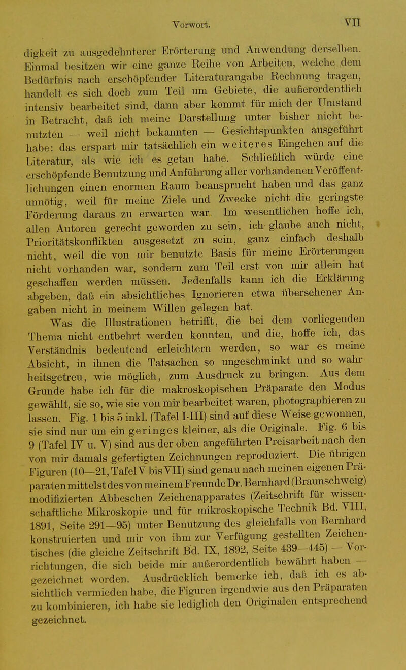 cligkeit zu aiisgedelinterer Erörterung und Anwendung derselben. Einmiü besitzen wir eine ganze Reihe von Arbeiten, welche dem Bedürfnis nach erschöpfender Literaturangabe Rechnung tragen, handelt es sich doch zum Teil um Gebiete, die außerordentlich intensiv bearbeitet smd, dann aber kommt für mich der Umstand in Betracht, daß ich meine Darstellung unter bisher nicht be- nutzten — weil nicht bekannten — Gesichtspunkten ausgeführt habe: das erspart mir tatsächlich ein weiteres Emgehen auf die Literatur, als wie ich es getan habe. SchließHcli würde eine erschöpfende Benutzung und Anführung aller vorhandenen Veröffent- lichungen einen enormen Raum beansprucht haben und das ganz unnötig, weü für meine Ziele und Zwecke nicht die geringste Förderung daraus zu erwarten war, Im wesentlichen hoffe ich, allen Autoren gerecht geworden zu sein, ich glaube auch nicht, Prioritätskonflikten ausgesetzt zu sein, ganz einfach deshalb nicht, weü die von mk benutzte Basis für meine Erörterungen nicht vorhanden war, sondern zum Teil erst von nnr allein hat geschaffen werden müssen. Jedenfalls kann ich die Erklärung abgeben, daß ein absichtliches Ignorieren etwa übersehener An- gaben nicht in memem Willen gelegen hat. Was die lUustrationen betrifft, die bei dem vorliegenden Thema nicht entbehrt werden konnten, und die, hoffe ich, das Verständnis bedeutend erleichtern werden, so war es meme Absicht, in ihnen die Tatsachen so ungeschminkt und so wahr heitsgetreu, wie möglich, zum Ausdruck zu bringen. Aus dem Grunde habe ich für die makroskopischen Präparate den Modus gewählt, sie so, wie sie von mir bearbeitet waren, photographieren zu lassen. Fig. 1 bis 5 inkl. (Tafel l-lll) smd auf diese V\^eise gewonnen, sie sind nur um ein geringes kleiner, als die Originale. Fig. 6 bis 9 (Tafel IV u. V) sind aus der oben angeführten Preisarbeit nach den von mir damals gefertigten Zeichnungen reproduziert. Die übrigen Figm-en (10—21, Tafel V bis VII) sind genau nach meinen eigenen Prä- paraten mittelst des von memem Freimde Dr. Bernhai-d (Braunschweig) modifizierten Abbeschen Zeichenapparates (Zeitschrift für wissen- schafthche Mikroskopie und für mikroskopische Technik Bd. Vlll 1891, Seite 291—95) unter Benutzung des gleichfalls von Bernhard konstriüerten und mir von ihm zur Verfügung gestellten Zeichen- tisches (die gleiche Zeitschrift Bd. IX, 1892, Seite 439-445) - Vor- richtungen, die sich beide mir außerordentlich bewährt haben — gezeichnet worden. Ausdrücklich bemerke ich, daß ich es ab- sichtlich vermieden habe, die Figuren irgendwie aus den Präparaten zu kombinieren, ich habe sie lediglich den Originalen entsprechend gezeichnet.