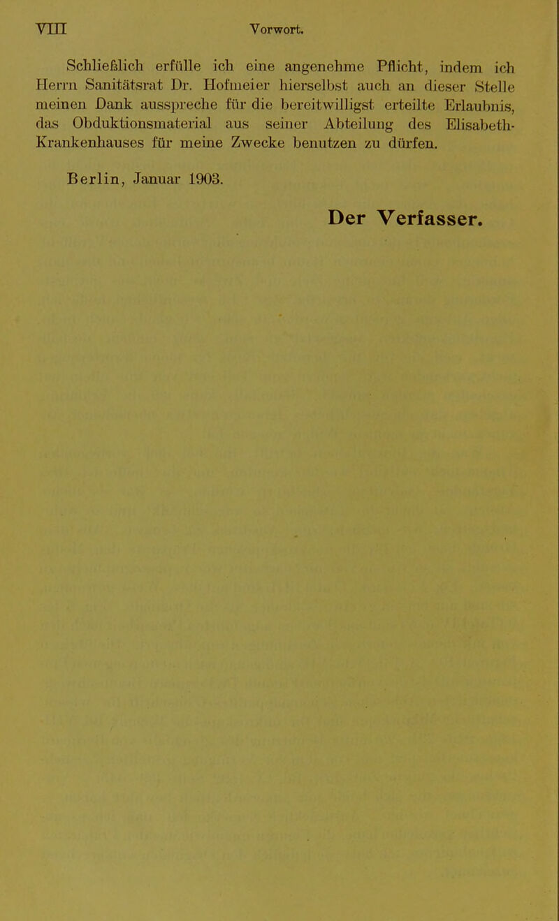 Schließlich erfülle ich eine angenehme Pflicht, indem ich Herrn Sanitätsrat Dr. Hofmeier liierselbst auch an dieser Stelle meinen Dank ausspreche für die bereitwilligst erteilte Erlaubnis, das Obduktionsmaterial aus seiner Abteilung des Elisabeth- Krankenhauses für meine Zwecke benutzen zu dürfen. Berlin, Januar 1903. Der Verfasser.