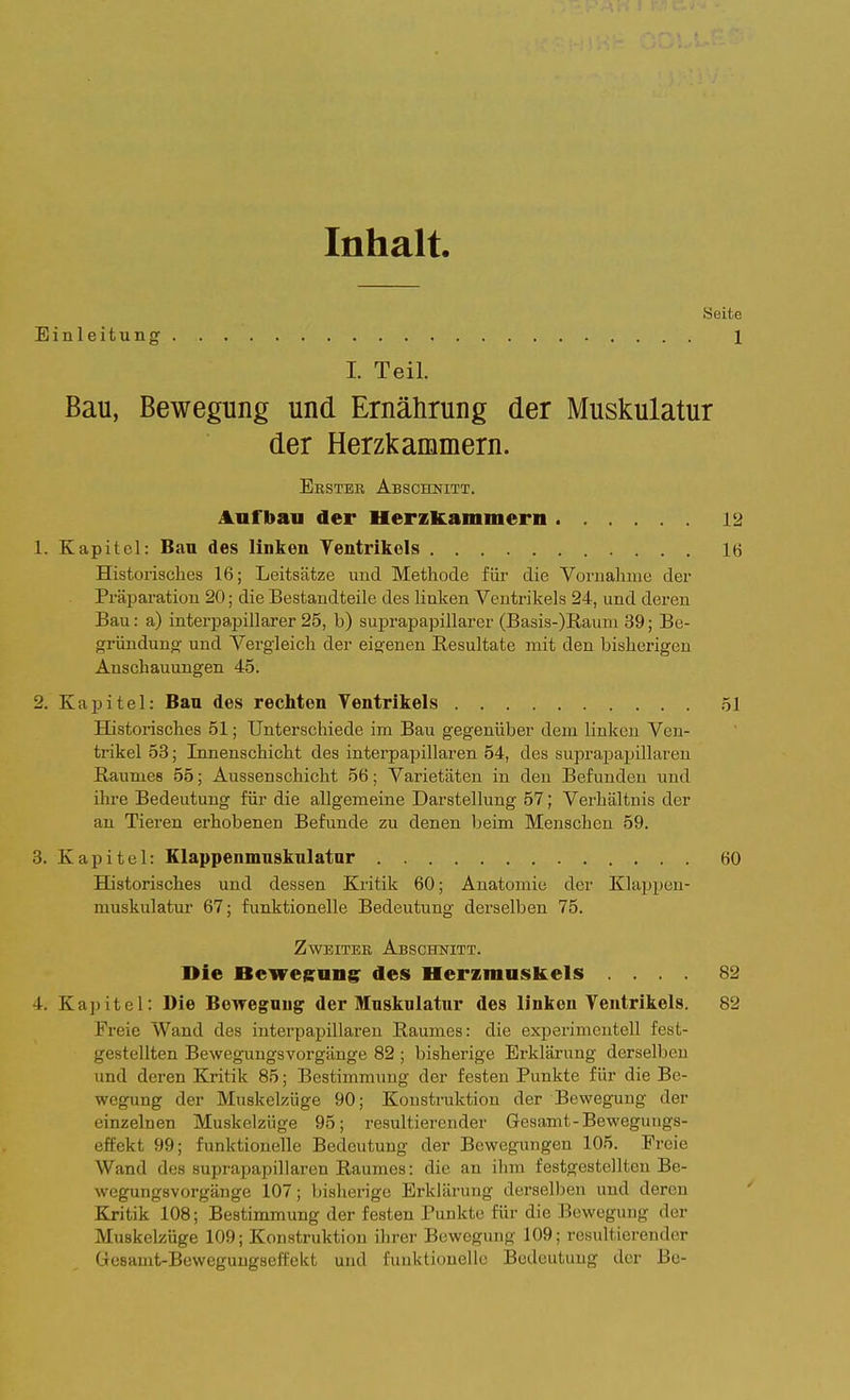 Inhalt. Seite Einleitung 1 I. Teil. Bau, Bewegung und Ernährung der Muskulatur der Herzkammern. Ersteh Abschnitt. Anfbaii der Herzkammern 12 1. Kapitel: Bau des linken Ventrikels 16 Historisches 16; Leitsätze und Methode füi- die Vornahme der Präparation 20; die Bestandteile des linken Ventrikels 24, und deren Bau: a) interpapillarer 25, b) suprapapillarer (Basis-)Raum 39; Be- gründung; und Vergleich der eigenen Resultate mit den bisherigen Anschauungen 45. 2. Kapitel: Bau des rechten Ventrikels 51 Historisches 51; Unterschiede im Bau gegenüber dem linken Ven- trikel 53; Innenschicht des interpapillaren 54, des suprapapillaren Raumes 55; Aussenschicht 56; Varietäten in den Befunden und ihre Bedeutung für die allgemeine Darstellung 57; Verhältnis der an Tieren erhobenen Befunde zu denen beim Menschen 59. 3. Kapitel: Klappenmnsknlatnr 60 Historisches und dessen Kritik 60; Anatomie der Klaijpeu- muskulatur 67; funktionelle Bedeutung derselben 75. Zweiter Abschnitt. Die Beweguns des Herzmuskels .... 82 4. Kapitel: Die Bewegung der Muskulatur des linken Ventrikels. 82 Freie Wand des interpapillaren Raumes: die experimentell fest- gestellten Bewegungsvorgänge 82 ; bisherige Erklärung derselben und deren Kritik 85; Bestimmung der festen Punkte für die Be- wegung der Muskelzüge 90; Konstruktion der Bewegung der einzelnen Muskelzüge 95; resultierender Gesamt-Bewegungs- effekt 99; fimktionelle Bedeutung der Bewegungen 105. Freie Wand des suprapapillaren Raumes: die an ihm festgestellten Be- wegungsvorgänge 107; bisherige Erklärung derselben und deren Kritik 108; Bestimmung der festen Punkte für die Bewegung der Muskelzüge 109; Konstruktion ihrer Bewegung 109; resultierender üesamt-Beweguugselfekt und funktionelle Bedeutung der Be-