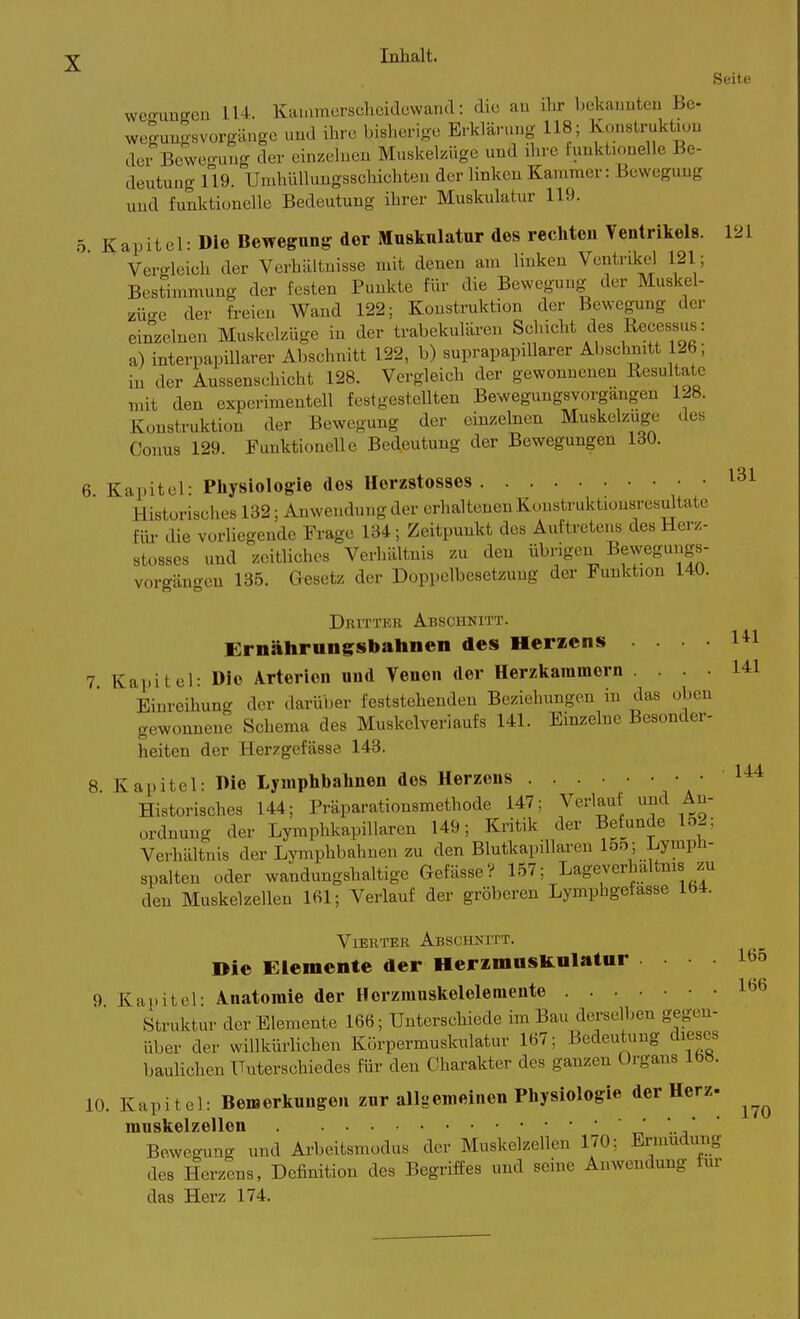 Seite we^uüffeu 114. KcU.imcrscheidcwaTKl: die au ihr bekannten Be- wegunosvorgängc und ihre bisherige Erklärung 118; Konstruktiün deBewe<ruug der einzelnen MuskekUge uud ihre funktionelle Be- deutung n9. Umhülluugsschichteu der linken Kammer: Bewegung und funktionelle Bedeutung ihrer Muskulatur 119. 5. Kapitel: Die Bewegung der Muskulatur des rechten Ventrikels. 121 Vergleich der Verhältnisse mit denen am linken Ventrikel 121; Bestimmung der festen Punkte für die Bewegung der Muskel- züo-c der fi-eien Wand 122; Konstruktion der Bewegung der einzelneu Muskelzüge in der trabekulären Schicht des Recessus: a) interpapillarer Abschnitt 122, b) suprapapiUarer Abschnitt 126; in der Aussenschicht 128. Vergleich der gewonnenen Resultate mit den experimentell festgestellten Bewegungsyorgängen 128. Konstruktion der Bewegung der einzelnen Muskelzuge des Conus 129. Funktionelle Bedeutung der Bewegungen 130. 6. Kapitel: Pliysiologie des Herzstosses 131 Historisches 132; Anwendung der erhaltenen Konstruktionsresultate für die vorliegende Frage 134; Zeitpunkt des Auftretens des Herz- stosses und zeitliches Verhältnis zu den übrigen Bewegungs- vorgängen 135. Gesetz der Doppelbesetzung der Funktion 140. Dhitter Abschnitt. Ernährungsbahncn des Heraens .... 7 Kapitel: Die Arterien uud Veueu der Herzkammern Einreihung der darüber feststehenden Beziehungen in das oben gewonnene Schema des Muskelveriaufs 141. Einzelne Besonder- heiten der Herzgefässe 143. 8 Kapitel: l>ie Lyuiphbalinen des Herzeus 1'^'* Historisches 144; Präparationsmethode 147; Verlauf und An- ordnung der Lymphkapillaren 149; Kritik der Befunde lo2; Verhältnis der Lymphbahnen zu den Blutkapillaren 15o; Lympü- spalten oder wandungshaltige GefässeV 157; Lageverhaltnis zu den Muskelzellen 161; Verlauf der gröberen Lymphgefasse 164. Vierter Abschnitt. Die Elemente der HerimusUnlatur 165 9 Kauitel- Anatomie der Herzrauskelelemente 1^6 Struktur der Elemente 166; Unterschiede im Bau derselben gegen- über der willkürhchen Körpermuskulatur 167; Bedeutung dieses baulichen Unterschiedes für den Charakter des ganzen Organs 168. 10. Kapitel: Bemerkungen zur alluemeiueu Pliysiologie der Herz- muskelzellen t-, .-i Bewegung und Arbeitsmodus der Muskelzellen 170; Ermüdung des Herzens, Definition des Begriffes und seine Anwendung für das Herz 174. 141 141