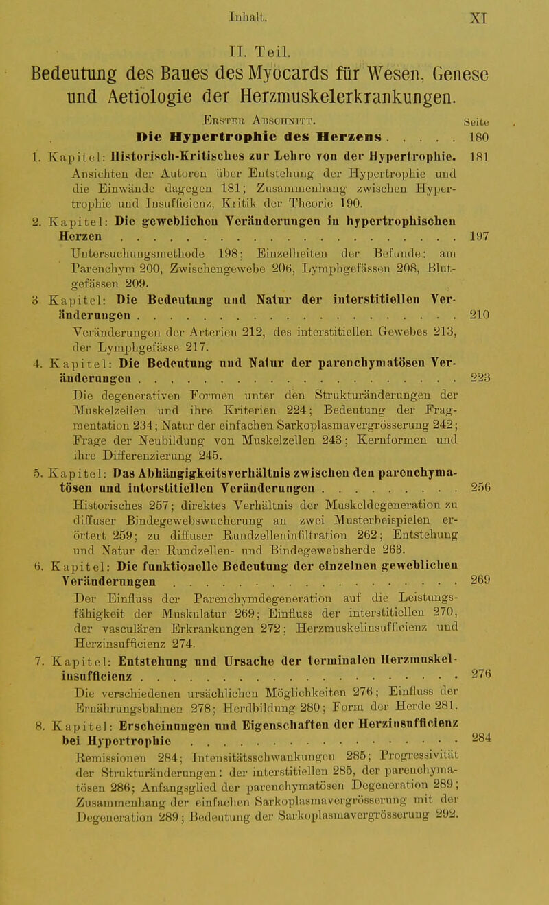 II. Teil. Bedeutung des Baues des Myocards für Wesen, Genese und Aetiologie der Herzmuskelerkrankungen. 1. Kapitt l: Historisch-Kritisches zur Lohre von der Hypertrophie. 181 Ansiclitcu der Autorcu ühur Eiilsteliuiig der Hypertruphie und die Einwäudo dag;egen 181; Zusanmieuhang zwischen Hyper- trophie und Insufficienz, Kiitik der Theorie 190. 2. Kapitel: Die gewebUcheu Verändernngen in hypei*trophiacheii Herzen 197 Uutorsuchuugsmethüde 198; Einzelheiten der Befunde: am Pai-enchym 200, Zwischeugewebe 20(i, Lymphgefässeu 208, Blut- gefässen 209. 3 Kapitel: Die Bedeutung niul Natur der iuterstitieUen Ver- änderungen 210 Veränderungen der Arterien 212, des interstitiellen Gewebes 213, der Lyinpligefässe 217. 4. Kapitel: Die Bedeutung und Natur der parenchymatösen Ver- änderungen 223 Die degeuerativen Formen unter den Strulituränderungen der Muskelzeilen und ihre Kriterien 224; Bedeutung der Frag- mentation 234; Natur der einfachen Sarlioplasmavergrösserung 242; Frage der Neubildung von Muskelzellen 243; Kernformen und ihre Differenzierung 24.5. 5. Kapitel: Das Abhängigkeitsverhältnis zwischen den parenchyma- tösen und interstitiellen Veränderungen 256 Historisches 257; direktes Verhältnis der Muskeldegeneration zu diffuser Bindegewebswucherung an zwei Musterbeispielen er- örtert 259; zu diffuser Rundzelleninfiltration 262; Entstehung und Natur der Rundzellen- und Bindegewebsherde 263. 6. Kapitel: Die funktionelle Bedeutung der einzelneu gewebliclieu Veränderungen 269 Der Einfluss der Parenchymdegeneration auf die Leistungs- fähigkeit der Muskulatur 269; Einfluss der interstitiellen 270, der vasculären Erkrankungen 272; Herzmuskelinsiafficienz und Herzinsufficienz 274. 7. Kapitel: Entstehung und Ursache der terminalen Herzmuskel- Die verschiedenen ursächlichen Möglichkeiten 276; Einfluss der Ernährungsbahnen 278; Herdbildung 280; Form der Herde 281. 8. Kapitel: Erscheinungen und Eigenschaften der Herzinsufficienz bei Hypertrophie Remissionen 284; Intensitätsschwankungen 285; Progressivität der Strukturänderungen: der interstitiellen 285, der parenchyma- tösen 286; Anfangsglied der parenchymatösen Degeneration 289; Zusammenhang der einfachen Sarkoplasmavergrösserung mit dei- Degeneration 289; Bedeutung der Sarkoplaamavergrösscrung 292. Ersteh Abschnitt. Die Hypertrophie des Herzens Seite 180 insufflcienz 276