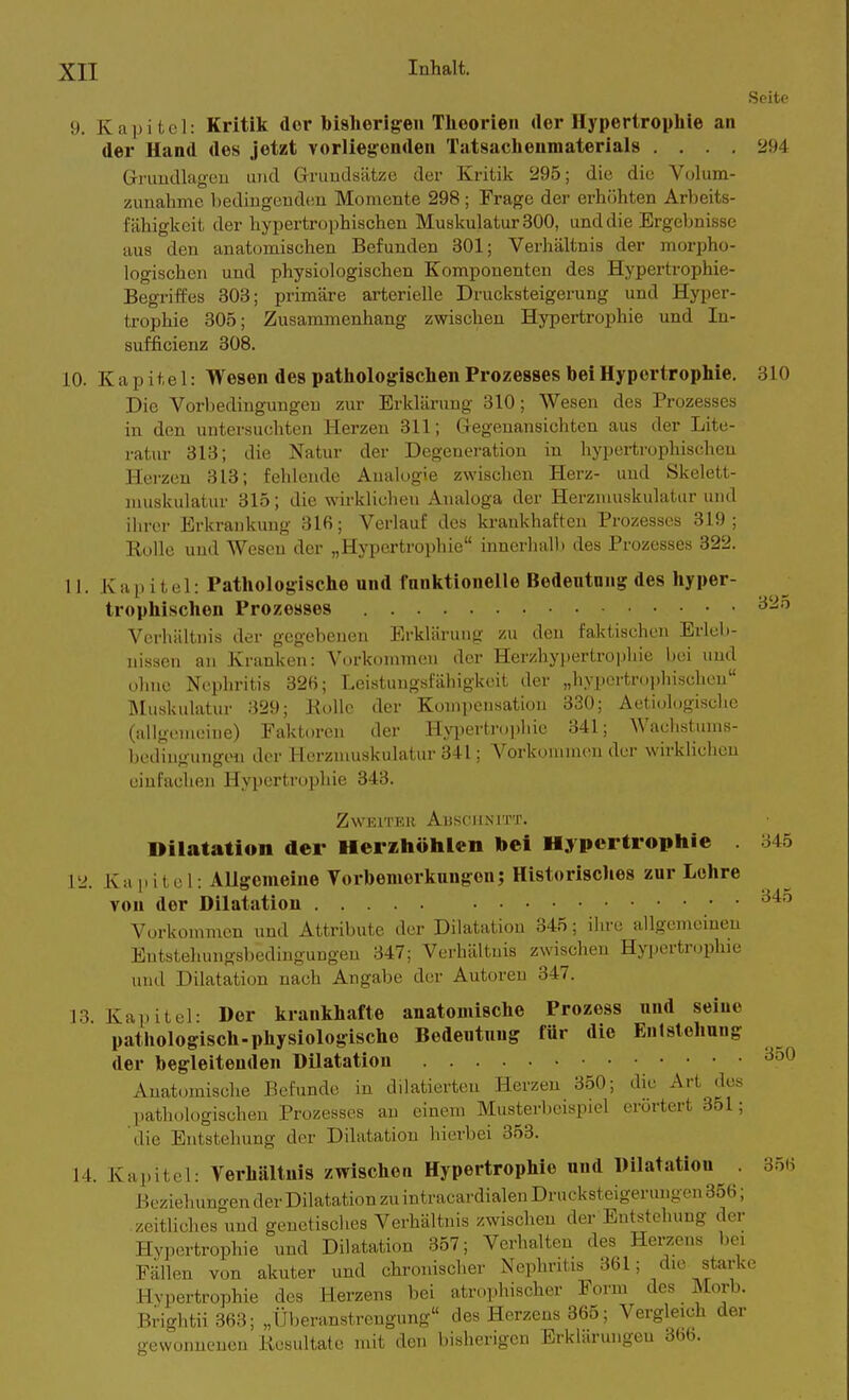 Seite 9. Kapitel: Kritik der bisherigen Theorien der Hypertrophie an der Hand des jetzt vorliegenden Tatsachenmaterials .... 294 Gruudlageu und Gruudsätze der Kritik 295; die die Volum- zunahme bediugenden Momente 298; Frage der erhöhten Arbeits- fähigkeit der hypertrophischen Muskulatur 300, und die Ergebnisse aus den anatomischen Befunden 301; Verhältnis der morpho- logischen und physiologischen Komponenten des Hyperti-ophie- Begriffes 303; primäre arterielle Drucksteigerung und Hyper- trophie 305; Zusammenhang zwischen Hypertrophie und In- sufficienz 308. 10. Kapitel: Wesen des pathologischen Prozesses bei Hypertrophie. 810 Die Vorbedingungen zur Erklärung 310; Wesen des Prozesses in den untersuchten Herzen 311; Gregenansichten aus der Lite- ratur 313; die Natur der Degeneration in hyperti-ophischeu Herzen 313; fehlende Analogie zwischen Herz- und Skelett- muskulatur 315; die wirklichen Analoga der Herznuiskulatur und ihrer Erkrankung 316; Verlauf des krankhaften Prozesses 319; Rolle und Wesen der „Hypertrophie innerhall) des Prozesses 322. 11. Kai.itel: Pathologische und funktionelle Bedeutung des hyper- trophischen Prozesses ^^^'^ Verhältnis der gegebenen Erklärung zu den faktischen Erleb- nissen an Kranken: Vorkommen der Herzhypertropliie l)ei und ohne Nephritis 326; Leistungsfähigkeit der „hypertr(.i)hisclicu Muskulatur 329; Kollc der Kompensation 330; Aetiologische (allgemeine) Faktoren der Hyiiertrophie 341; Waclistums- bediugutigon dei- Herzmuskulatur 341; Vorkommen der wirklichen einfachen Hyin-rtropliie 343. ZWEITKK AliSOIINITT. Dilatation der Herihöhlen bei Hypertrophie 345 12. Kapitel: Allgemeine Vorbemerkungen; Historisches zur Lehre von der Dilatation • • '^'^^ Vorkommen und Attribute der Dilatation 345; ilu-c allgemeinen Entstehungsbedingungen 347; Verhältnis zwischen Hypertnjphie imd Dilatation nach Angabe der Autoren 347. J3 Kapitel: Der krankhafte anatomische Prozess und seine pathologisch-physiologische Bedeutung für die Enlstehung der begleitenden Dilatation Anatoniische Befunde in dilatierten Herzen 350; die Art dos pathologischen Prozesses an einem Musterbeispiel erörtert 351; die Entstehung der Dilatation hierbei 353. 14. Kapitel: Verhältnis zwischen Hypertrophie und Dilatation . 356 Bcziehuno en der Dilatation zu intracardialen Drucksteigerungen 356; zeitliches''und genetisches Verhältnis zwischen der Entstehung der Hypertrophie und Dilatation 357; Verhalten des Hei-zens bei Fällen von akuter und chronischer Nephritis 361; die starke Hypertrophie des Herzens bei atrophischer Form des Morb. Brightii 363; „Überanstrengung des Herzens 365; Vergleich der gewonnenen Kesultate mit den bisherigen Erklärungen 366.