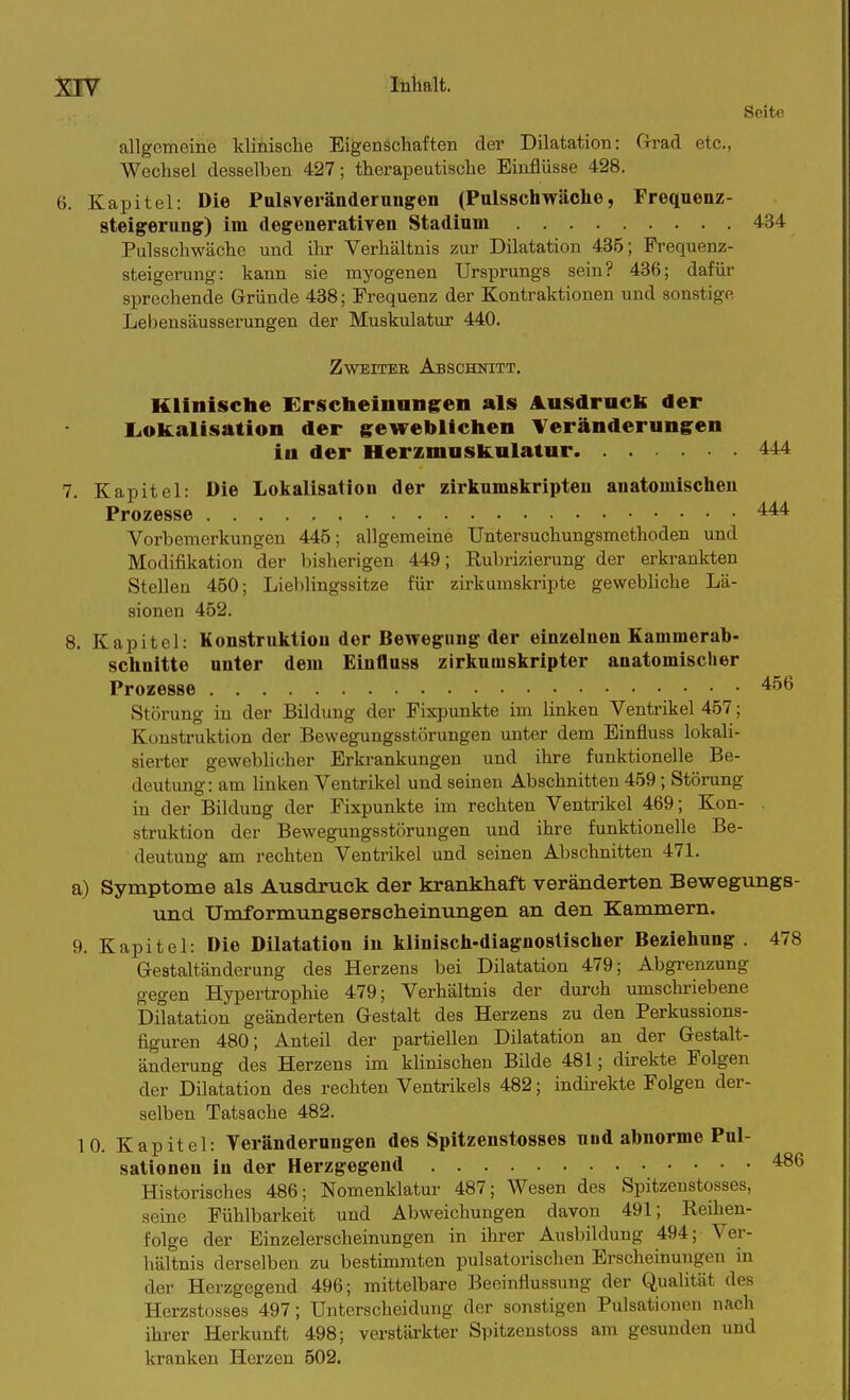Seite allgemeine klinisclie Eigenschaften der Dilatation: Cirad etc., Wechsel desselben 427; therapeutische Einflüsse 428. 6. Kapitel: Die Pulsveränderungen (Pulsschwäche, Frequenz- steigeruug) im degeuei'ativen Stadium 434 Pulsschwäche und ihr Verhältnis zur Dilatation 435; Prequenz- steigerung: kann sie myogenen Ursprungs sein? 436; dafür sprechende Gründe 438; Frequenz der Kontraktionen und sonstige Lebensäusserungen der Muskulatur 440. Zweiter Abschnitt. Klinische Erscheinungren als A.iisdrack der LiOkalisation der gewebllelieii Veränderungen in der Herzmuskulatur 444 7. Kapitel: Die Lokalisation der zirkumskripteu anatomischen Prozesse 444 Vorbemerkungen 446; allgemeine Untersuchungsmethoden und Modifikation der bisherigen 449; Rubriziierung der erkrankten Stellen 450; Lieblingssitze für zirkumskripte gewebliche Lä- sionen 452. 8. Kapitel: Konstruktion der Bewegung der einzelnen Kammerab- schnitte unter dem Einfluss zirkumskripter anatomischer Prozesse 456 Störung in der Bildung der Fixpunkte im linken Ventrikel 457; Konstruktion der Bewegungsstörungen unter dem Einfluss lokali- sierter geweblicher Erkrankungen und ihre funktionelle Be- deutung: am linken Ventrikel und seinen Abschnitten 459; Störung in der Bildung der Fixpunkte im rechten Ventrikel 469; Kon- . struktion der Bewegungsstörungen und ihre funktionelle Be- deutung am rechten Ventrikel und seinen Abschnitten 471. a) Symptome als Ausdruck der krankhaft veränderten Bewegungs- und Umformungserseheinungen an den Kammern. 9. Kapitel: Die Dilatation in klinisch-diagnostischer Beziehung . 478 Gestaltänderung des Herzens bei Dilatation 479; Abgi-enzung gegen Hypertrophie 479; Verhältnis der durch umschriebene Dilatation geänderten Gestalt des Herzens zu den Perkussions- figuren 480; Anteil der partiellen Dilatation an der Gestalt- änderung des Herzens im klinischen Bilde 481; direkte Folgen der Dilatation des rechten Ventrikels 482; indirekte Folgen der- selben Tatsache 482. 10. Kapitel: Veränderungen des Spitzenstosses uud abnorme Pul- sationen in der Herzgegend 486 Historisches 486; Nomenklatur 487; Wesen des Spitzenstosses, seine Fühlbarkeit und Abweichungen davon 491; Reihen- folge der Einzelerscheinungen in ihrer Ausbildung 494; Ver- hältnis derselben zu bestimmten pulsatorischen Erscheinungen in der Herzgegend 496; mittelbare Beeinflussung der Qualität des Herzstosses 497; Unterscheidung der sonstigen Pulsationen nach ihrer Herkunft 498; verstärkter Spitzenstoss am gesunden und kranken Hei'zcn 502.
