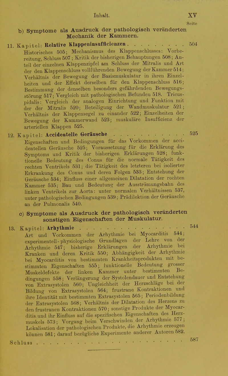 Seite b) Symptome als Ausdruck der pathologisch veränderten Mechanik der Kammern. 11. Kapitel: Rolatire Klappemasufflcionzen 504 Historisches 505; Mechanismus des Klappenschlusses: Vorbe- reitung, Schluss 507 ; Kritik der bisherigen Behauptungen 508; An- teil der einzelnen Klappenzipfel am Schluss der Mitrahs und Ai't der den Klappenschluss vollführenden Bewegung der Kammer 514; Verhältnis der Bewegung der Basismuskulatur in ihren Einzel- heiten und der Effekt derselben für den Klappenschluss 516; Bestimmung der denselben besonders gefährdenden Bewegungs- störung 517; Vergleich mit pathologischen Befunden 518. Tricus- pidalis: Vergleich der analogen Eim-ichtung und Funktion mit der der Mitralis 520; Beteiligung der Wandmuskulatur 521; Verhältnis der Klappensegel zu einander 522; Einzelheiten der Bewegung der Kammerwand 523; muskuläre Insufficieuz der arteriellen Klappen 525. 12. Kapitel: Accideiitelle Geräusche 525 Eigenschaften und Bedingungen für das Vorkommen der acci- dentellen Geräusche 525; Voraussetzung für die Erklärung des Symptoms und Kritik der bisherigen Erklärungen 528; funk- tionelle Bedeutung des Conus für die normale Tätigkeit des rechten Ventrikels 531; die Tätigkeit des letzteren bei isoHerter Erkrankung des Conus und deren Folgen 533; Entstehung der Geräusche 534; Einfluss einer allgemeinen Dilatation der rechten Kammer 535; Bau und Bedeutung der Ausströmungsbahn des linken Ventrikels zur Aorta: unter normalen Verhältnissen 537, unter pathologischen Bedingungen 539; Prädilektion der Geräusche an der Pulmonalis 540. e) Symptome als Ausdruck der pathologisch veränderten sonstigen Eigenschaften der Muskulatur. 13. Kapitel: Arhythmie 544 Art und Vorkommen der Arhythmie bei Myocarditis 544; experimentell-physiologische Grundlagen der Lehre von der Arhythmie 547; bisherige Erklärungen der Arhythmie bei Kranken und deren Kritik 550; Abhängigkeit der Arhythmie bei Myocarditis von bestimmten Krankheitsprodukten mit be- stimmten Eigenschaften 555; funktionelle Bedeutung grosser Muskeldefekte der linken Kammer unter bestimmten Be- dingungen 558; Verlängerung der Systolendauer und Entstehung von Extrasystolen 560; Ungleichheit der Herzschläge bei der Bildung von Extrasystolen 564; frustrane Kontraktionen und ihre Identität mit bestimmten Extrasystolen 565; Periodenbildung der Extrasystolen 568; Verhältnis der Dilatation des Herzens zu den frustranen Kontraktionen 570; sonstige Produkte der Myocar- ditis. und ihr Einfluss auf die spezifischen Eigenschaften des Herz- muskels 573; Vorgang beim Verschwinden der Arhythmie 577; LokaHsation der pathologischen Produkte, die Arhythmie erzeugen können 581; darauf bezügliche Experimente anderer Autoren 582. y . , 587 ochluss