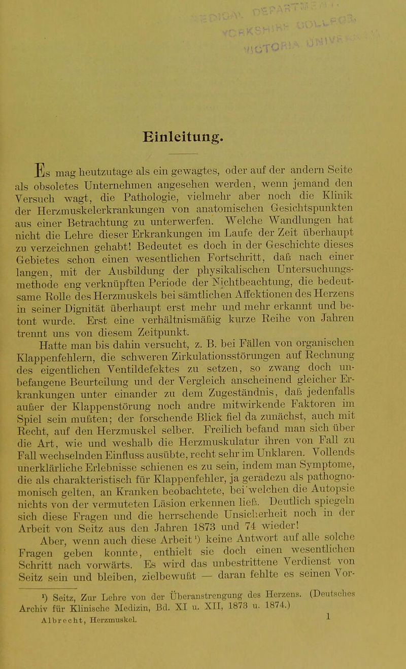 Einleitung Es mag heutzutage als ein gewagtes, oder auf der andern Seite als obsoletes Unternehmen angesehen werden, wenn jemand den Versuch wagt, die Pathologie, vielmehr aber noch die Klinik der Herzmuskelerkrankungen von anatomischen Gesichtspunkten aus emer Betrachtung zu unterwerfen. Welche Wandlungen hat nicht die Lehre dieser Erkrankungen im Laufe der Zeit überhaupt zu verzeichnen gehabt! Bedeutet es doch in der Geschichte dieses Gebietes schon einen wesenthchen Fortschritt, dafä nach einer langen, mit der Ausbildimg der physikalischen Untersuchmigs- methode eng verknüpften Periode der Nichtbeachtung, die bedeut- same Rolle des Herzmuskels bei sämtlichen Affektionen des Herzens in semer Dig-nität überhaupt erst mehr und mehr erkannt und be- tont wurde. Erst eine verhältnismäfsig kiu'ze Reihe von Jahren ti-ennt uns von diesem Zeitpunkt. Hatte man bis dahin versucht, z. B. bei Fällen von organisclien Klappenfehlern, die schweren Zirkulationsstörungen auf Rechnung des eigenthchen Ventildefektes zu setzen, so zwang doch un- befangene Beurteilung und der Vergleich anscheinend gleicher Er- krankungen unter einander zu dem Zugeständnis, dai jedenfalls außer der Klappenstörung noch andi-e mitwh-kende Faktoren im Spiel sein mufsten; der forschende Blick fiel da zunächst, auch mit Recht, auf den Herzmuskel selber. Freüich befand man sich über die Art, wie und weshalb die Herzmuskulatur ihren von Fall zu Fall wechselnden Einfluss ausübte, recht sehi- im Unklaren. VoUends unerklärliche Erlebnisse schienen es zu sein, indem man Symptome, die als charakteristisch für Klappenfehler, ja geradezu als pathogno- monisch gelten, an Kranken beobachtete, bei weichen die Autopsie nichts von der vermuteten Läsion erkennen ließ. Deutlich spiegeln sich diese Fragen imd die herrschende Unsiclierheit noch in der Arbeit von Seitz aus den Jahren 1873 und 74 wieder! Aber, wenn auch diese Arbeit') keine Antwort auf alle solche Fragen geben konnte, enthielt sie doch emen wesenthchen Schritt nach vorwärts. Es wkd das unbestrittene Verdienst von Seitz sein und bleiben, zielbewußt — daran fehlte es semen Vor- ') Seitz, Zur Lehre von der Überanstrengung des Herzens. (Dentsdies Archiv für Klinische Medizin, Bd. XI u. XII, 1873 u. 1874.) Albrccht, Herzmuskel. ^