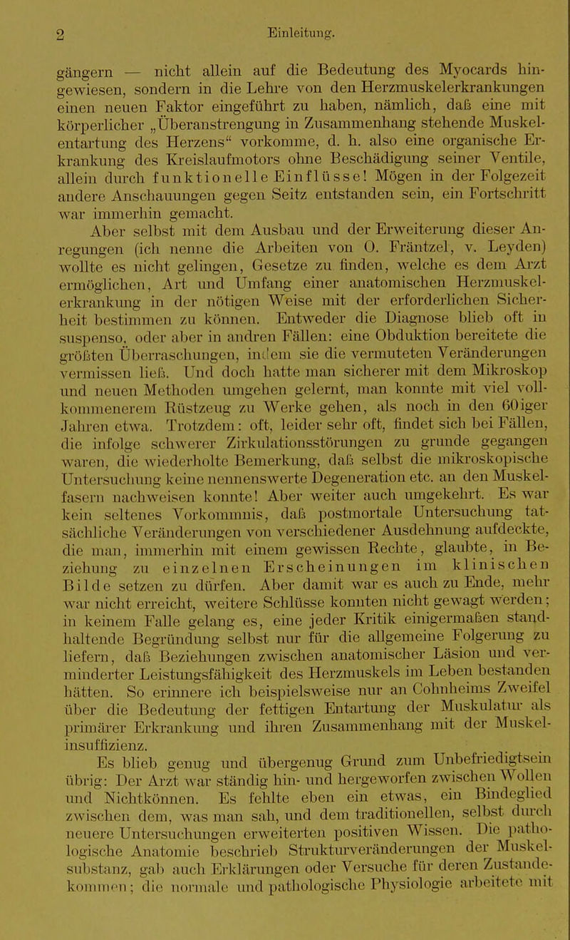 gängern — nicht allein auf die Bedeutung des Myocards hin- gewiesen, sondern in die Lehre von den Herzmuskelerkrankungen einen neuen Faktor eingeführt zu haben, nämlich, daß eine mit körperlicher „Überanstrengung in Zusammenhang stehende Muskel- entartung des Herzens vorkomme, d. h. also eine organische Er- krankung des Kreislaufmotors ohne Beschädigimg seiner Ventile, allein dmch funktionelleEinflüsse! Mögen in der Folgezeit andere Anschauungen gegen Seitz entstanden sein, ein Fortschritt war immerhin gemacht. Aber selbst mit dem Ausbau und der Erweiterung dieser An- regungen (ich nenne die Arbeiten von 0. Fräntzel, v. Leyden) wollte es nicht gelingen, Gesetze zu finden, welche es dem Arzt ermöglichen, Art und Umfang einer anatomischen Herzmuskel- erkrankung in der nötigen Weise mit der ei-forderhchen Sicher- heit bestimmen zu können. Entweder die Diagnose blieb oft in suspenso, oder aber in andren Fällen: eine Obduktion bereitete die größten Überraschungen, indem sie die vermuteten Veränderungen vermissen ließ. Und doch hatte man sicherer mit dem Mikroskop und neuen Methoden umgehen gelernt, man konnte mit viel voll- konnuenerem Rüstzeug zu Werke gehen, als noch in den ßOiger Jaliren etwa. Trotzdem: oft, leider sehr oft, findet sich bei Fällen, die infolge schwerer Zirkulationsstörungen zu gründe gegangen waren, die wiederholte Bemerkung, daß selbst die mikroskopische Untersuchung keüie nennenswerte Degeneration etc. an den Muskel- fasern nachweisen konnte! Aber weiter auch umgekehrt. Es war kein seltenes Vorkommnis, daß postmortale Untersuchung tat- sächliche Veränderungen von verschiedener Ausdehnung aufdeckte, die man, innnerhin mit emem gewissen Rechte, glaubte, in Be- ziehung zu einzelnen Erscheinungen im klinischen Bilde setzen zu dürfen. Aber damit war es auch zu Ende, mehr war nicht erreicht, weitere Sclilüsse konnten nicht gewagt werden; in keinem Falle gelang es, eine jeder Kritik einigermaßen stand- haltende Begründung selbst nur für die allgemeine Folgerung zu liefern, daß Beziehungen zwischen anatomischer Läsion und ver- minderter Leistungsfähigkeit des Herzmuskels im Leben bestanden hätten. So erimiere ich beispielsweise nur an Cohnheims Zweifel über die Bedeutmig der fettigen Entartung der Muskulatur als primärer Erkrankung und ihren Zusammenhang mit der Muskel- insuffizienz. Es blieb genug und übergenug Grund zum Unbefriedigtsem übrig: Der Arzt war ständig hin- und hergeworfen zwischen Wollen und Nichtkönnen. Es fehlte eben ein etwas, ein Bmdeglied zwischen dem, was man sah, imd dem traditionellen, selbst dm-ch neuere Untersuchungen erweiterten positiven Wissen. Die patho- logische Anatomie beschrieb Strukturveränderungen der Muskel- substanz, gab auch Erkläriuigen oder Versuche für deren Zustande- kouunen; die normale und pathologische Physiologie arbeitete mit