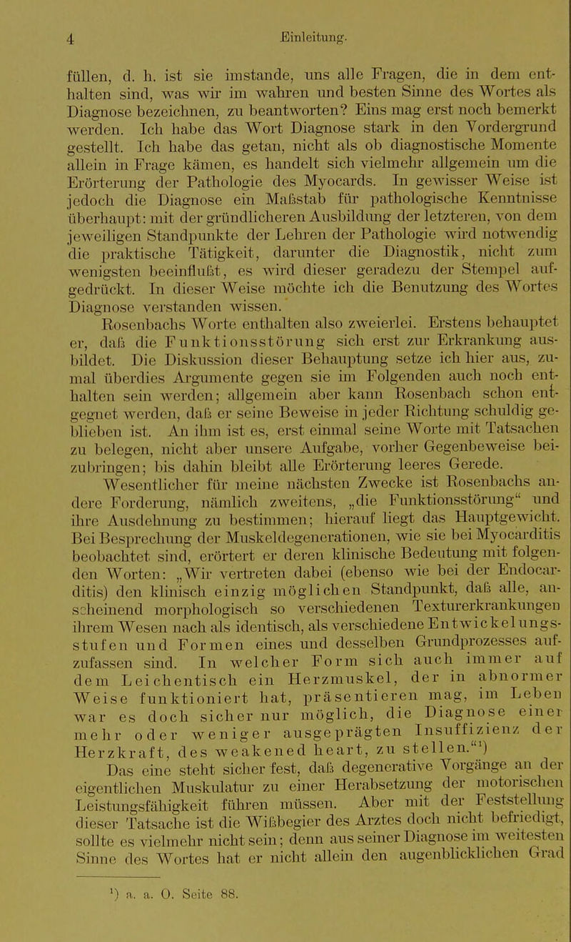füllen, d. Ii. ist sie imstande, uns alle Fragen, die in dem ent- halten sind, was wir im wahren und besten Sinne des Wortes als Diagnose bezeichnen, zu beantworten? Eins mag erst noch bemerkt werden. Ich habe das Wort Diagnose stark in den Vordergrund gestellt. Ich habe das getan, nicht als ob diagnostische Momente allein in Frage kcämen, es handelt sich vielmehr allgemein um die Erörterung der Pathologie des Myocards. In gewisser Weise ist jedoch die Diagnose ein Maßstab für pathologische Kenntnisse überhaupt: mit der gründlicheren Ausbildung der letzteren, von dem jeweiligen Standpunkte der Lehren der Pathologie wnd notwendig die praktische Tätigkeit, darunter die Diagnostik, nicht zum wenigsten beeinflufst, es wird dieser geradezu der Stempel auf- gedrückt. In dieser Weise möchte ich die Benutzung des Wortes Diagnose verstanden wissen. Rosenbachs Worte enthalten also zweierlei. Erstens behauptet er, dali die Funktionsstörung sich erst zur Erkrankung aus- bildet. Die Diskussion dieser Behauptung setze ich hier aus, zu- mal überdies Argumente gegen sie im Folgenden auch noch ent- halten sein werden; allgemein aber kann Rosenbach schon ent- gegnet werden, daß er seine Beweise in jeder Richtung schuldig ge- blieben ist. An ihm ist es, erst einmal seine Worte mit Tatsachen zu belegen, nicht aber unsere Aufgabe, vorher Gegenbeweise bei- zubringen; bis dahin bleibt alle Erörterung leeres Gerede. Wesentliclier für meine nächsten Zwecke ist Rosenbachs an- dere Forderung, nämlich zweitens, „die Funktionsstörung und ihre Ausdehnung zu bestimmen; hierauf liegt das Hauptgewicht. Bei Besprechung der Muskeldegenerationen, wie sie bei Myocarditis beobachtet sind, erörtert er deren klinische Bedeutung mit folgen- den Worten: „Wir vertreten dabei (ebenso wie bei der Endocar- ditis) den klinisch einzig möglichen Standpunkt, dafs alle, an- scheinend morphologisch so verschiedenen Texturerkrankungen ihrem Wesen nach als identisch, als verschiedene Entwickelungs- stufen und Formen eines und desselben Grundprozesses auf- zufassen sind. In welcher Form sich auch immer auf dem Leichentisch ein Herzmuskel, der in abnormer Weise funktioniert hat, präsentieren mag, im Leben war es doch sicher nur möglich, die Diagnose einer mehr oder weniger ausgeprägten Insuffizienz der Herzkraft, des weakened heart, zu stellen.') Das eine steht sicher fest, dafs degenerative Vorgänge an der eigentlichen Muskulatur zu einer Herabsetzung der motorischen Leistungsfähigkeit führen müssen. Aber mit der Feststelhmg dieser Tatsache ist die Wißbegier des Arztes doch nicht befriedigt, sollte es vielmehr nicht sein; denn aus seiner Diagnose im weitesten Sinne des Wortes hat er nicht allein den augenblicklichen Grad