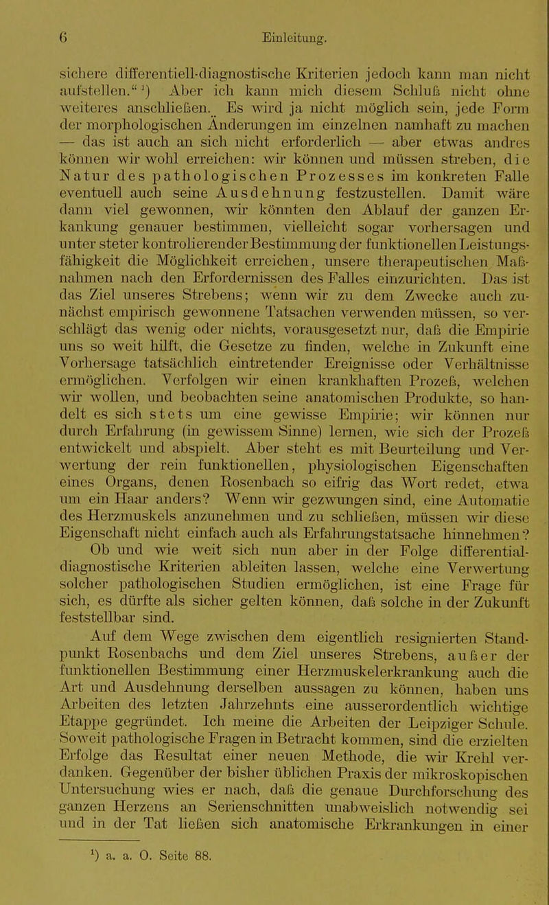 sicliere differentiell-diagnostische Kriterien jedoch kann man nicht aufstellen.') Aber ich kann mich diesem Schluß nicht ohne weiteres anschließen. Es wird ja nicht möglich sein, jede Form der morphologischen Änderungen im einzelnen namhaft zu machen — das ist auch an sich nicht erforderlich — aber etwas andres köimen wir wohl erreichen: wir können und müssen streben, die Natur des pathologischen Prozesses im konki-eten Falle eventuell auch seine Ausdehnung festzustellen. Damit wäre dann viel gewonnen, wir könnten den Ablauf der ganzen Er- kankung genauer bestimmen, vielleicht sogar vorhersagen und unter steter kontrolierender Bestimmung der funktionellen Leistungs- fähigkeit die Möglichkeit erreichen, unsere therapeutischen Maß- nahmen nach den Erfordernissen des Falles einzurichten. Das ist das Ziel unseres Strebens; wenn wir zu dem Zwecke auch zu- nächst empirisch gewonnene Tatsachen verwenden müssen, so ver- schlägt das wenig oder nichts, vorausgesetzt nur, daß die Empirie uns so weit hilft, die Gesetze zu finden, welche in Zukunft eine Vorhersage tatsächlich eintretender Ereignisse oder Verhältnisse ermöglichen. Verfolgen wir einen krankhaften Prozeß, welchen wü' wollen, und beobachten seine anatomischen Produkte, so han- delt es sich stets um eine gewisse Empme; wir können nur durch Erfahrung (in gewissem Sinne) lernen, wie sich der Prozeß entwickelt und abspielt. Aber steht es mit Beurteilung und Ver- wertung der rein funktionellen, physiologischen Eigenschaften eines Organs, denen Rosenbach so eifrig das Wort redet, etwa um ein Haar anders? Wenn wir gezwungen sind, eine Automatie des Herzmuskels anzunehmen und zu schließen, müssen wir diese Eigenschaft nicht einfach auch als Erfahrungstatsache hinnehmen? Ob und wie weit sich nun aber in der Folge differential- diagnostische Kriterien ableiten lassen, welche eine Verwertung solcher pathologischen Studien ermöglichen, ist eine Frage für sich, es dürfte als sicher gelten kömien, daß solche in der Zukmift feststellbar sind. Auf dem Wege zwischen dem eigentlich resignierten Stand- punkt Rosenbachs und dem Ziel unseres Strebens, außer der funktionellen Bestimmung einer Herzmuskelerkrankung auch die Art und Ausdehnung derselben aussagen zu können, haben uns Arbeiten des letzten Jahrzehnts eine ausserordentlich wichtige Etappe gegründet. Ich meine die Arbeiten der Leipziger Schule. Soweit pathologische Fragen in Betracht kommen, sind die erzielten Erfolge das Resultat einer neuen Methode, die wir Krehl ver- danken. Gegenüber der bisher üblichen Praxis der mikroskopischen Untersuchung wies er nach, daß die genaue Dm'chforschung des ganzen Herzens an Serienschnitten unab weislich notwendig sei und in der Tat ließen sich anatomische Erkrankungen in einer