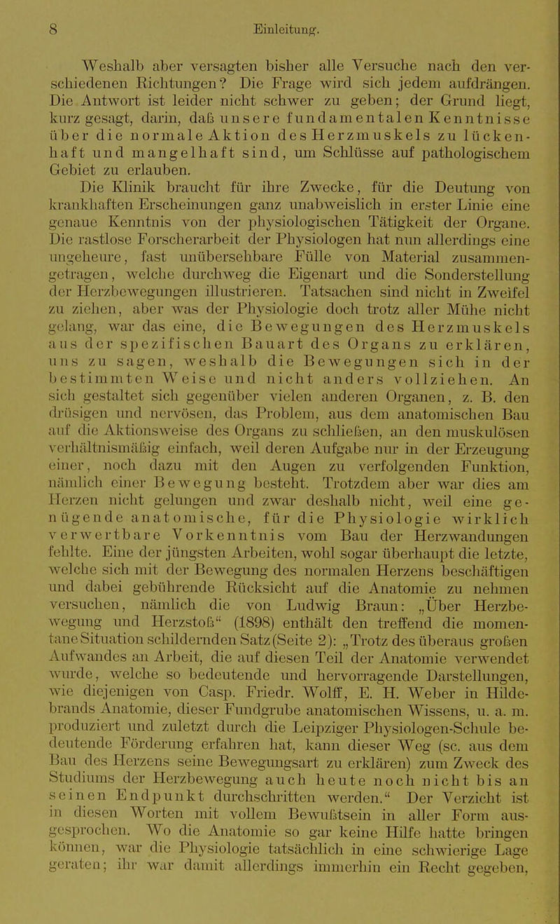 Weshalb aber versagten bisher alle Versuche nach den ver- schiedenen Richtungen? Die Frage wird sich jedem aufdrängen. Die Antwort ist leider nicht schwer zu geben; der Grund liegt, kurz gesagt, darin, daß unsere fundamentalen Kenntnisse über die normale Aktion des Herzmuskels zu lücken- haft und mangelhaft sind, um Schlüsse auf j^athologischem Gebiet zu erlauben. Die Klinik braucht für ihre Zwecke, für die Deutung von krankhaften Erscheinungen ganz unabweislich in erster Linie eine genaue Kenntnis von der physiologischen Tätigkeit der Organe. Die rastlose Forscherarbeit der Physiologen hat nmi allerdings eine ungeheure, fast unübersehbare Fülle von Material zusammen- getragen , welche dmxhweg die Eigenart und die Sonderstellung der Herzbewegungen illustrieren. Tatsachen sind nicht in Zweifel zu ziehen, aber was der Physiologie doch trotz aller Mühe nicht gelang, war das eine, die Bewegungen des Herzmuskels aus der spezifischen Bauart des Organs zu erklären, uns zu sagen, weshalb die Bewegungen sich in der bestimmten Weise und nicht anders vollziehen. An sich gestaltet sich gegenüber vielen anderen Organen, z. B. den drüsigen und nervösen, das Problem, aus dem anatomischen Bau auf die Aktionsweise des Organs zu schließen, an den muskulösen verhältnismäfsig einfach, weil deren Aufgabe nur m der Erzeugung einer, noch dazu mit den Augen zu verfolgenden Funktion, nämlich einer Bewegung besteht. Trotzdem aber war dies am Herzen nicht gelungen und zwar deshalb nicht, weü eine ge- nügende anat omische, für die Physiologie wirklich verwertbare Vorkenntnis vom Bau der HerzAvandungen fehlte. Eine der jüngsten Arbeiten, wohl sogar überhaupt die letzte, welche sich mit der Bewegung des normalen Herzens beschäftigen und dabei gebührende Rücksicht auf die Anatomie zu nehmen versuchen, nämlich die von Ludwig Braun: „Über Herzbe- wegung und Herzstofs (1898) enthält den treffend die momen- tane Situation schildernden Satz (Seite 2): „Trotz des überaus großen Aufwandes an Arbeit, die auf diesen Teil der Anatomie verwendet wurde, welche so bedeutende und hervorragende Darstellungen, wie diejenigen von Casp. Friedr. Wolff, E. H. Weber in Hilde- brands Anatomie, dieser Fundgrube anatomischen Wissens, u. a. m. produziert und zuletzt durch die Leipziger Physiologen-Schule be- deutende Förderung erfahren hat, kann dieser Weg (sc. aus dem Bau des Herzens seine Bewegungsart zu erklären) zum Zweck des Studiums der Herzbewegung auch heute noch nicht bis an seinen Endpunkt durchschritten werden. Der Verzicht ist in diesen Worten mit vollem Bewußtsein in aller Form aus- gesprochen. Wo die Anatomie so gar keine Hüfe hatte bringen können, war die Physiologie tatsächlich in eine schwierige Lage geraten; ihr war damit allerdings immerhin ein Recht gegeben,