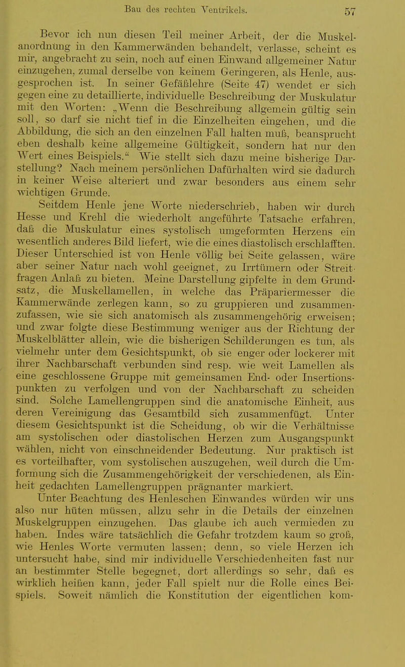 Bevor ich mm diesen Teil meiner Arbeit, der die Muskel- anordumig in den Kammerwänden behandelt, verlasse, scheint es mir, angebracht zu sein, noch auf einen Einvraud allgememer Natur einzugehen, ziunal derselbe von keinem Geringeren, als Henle, aus- gesprochen ist. In seiner Gefäßlehre (Seite 47) wendet er sich gegen eme zu detaillierte, mdividuelle Beschreibmig der Muskulatm- mit den Worten: „Weim die Beschreibung allgemein gültig sein soll, so darf sie nicht tief in die Einzelheiten eingehen, mid die Abbildung, die sich an den einzelnen Fall halten muß, beansprucht eben deshalb kerne allgemeine Gültigkeit, sondern hat nur den Wert emes Beispiels. Wie stellt sich dazu meine bisherige Dar- stellung? Nach meinem persönlichen Dafüi-halten wü-d sie dadm-ch in keiner Weise alteriert und zwar besonders aus einem sehi- wichtigen Grimde. Seitdem Henle jene Worte niederschrieb, haben wir durch Hesse imd Krehl die wiederholt angeführte Tatsache erfahren, daß die Muskulatur emes systolisch umgeformten Herzens ein wesentlich anderes Bild liefert, wie die eines diastolisch erschlafften. Dieser Unterschied ist von Henle völlig bei Seite gelassen, v^^äre aber seiner Natm- nach wohl geeignet, zu Irrtümern oder Streit- fragen Anlaß zu bieten. Meme Darstellung gipfelte in dem Grmid- satz, die Muskellamellen, in welche das Präpariermesser die Kammerwände zerlegen kama, so zu gruppieren und zusammen- zufassen, wie sie sich anatomisch als zusammengehörig erweisen; und zwar folgte diese Bestimmung weniger aus der Richtung der Muskelblätter allein, wie die bisherigen Schilderungen es tmi, als vielmehi- unter dem Gesichtspmikt, ob sie enger oder lockerer mit ihrer Nachbarschaft verbmiden sind resp. wie weit Lamellen als eine geschlossene Gruppe mit gememsamen End- oder Insertions- pimkten zu verfolgen und von der Nachbarschaft zu scheiden sind. Solche Lamellengruppen sind die anatomische Emheit, aus deren Vereinigung das Gesamtbild sich zusammenfügt. Unter diesem Gesichtspunkt ist die Scheidung, ob wir die Verhältnisse am systohschen oder diastolischen Herzen zum Ausgangspunkt wählen, nicht von einschneidender Bedeutung. Nur praktisch ist es vorteilhafter, vom systolischen auszugehen, weil durch die Um- foi-mung sich die Zusammengehörigkeit der verschiedenen, als Ein- heit gedachten Lamellengruppen prägnanter markiert. Unter Beachtung des Henleschen Einwand es würden wü- uns also nur hüten müssen, allzu sehr in die Details der einzelnen Muskelgruppen einzugehen. Das glaube ich auch vermieden zu haben. Indes wäre tatsächlich die Gefahr trotzdem kaum so groß, wie Henles Worte vermuten lassen; demi, so viele Herzen ich untersucht habe, smd mir individuelle Verschiedenheiten fast nur an bestimmter Stelle begegnet, dort allerdings so sehr, daß es wirklich heißen kann, jeder Fall spielt nm* die Rolle eines Bei- .spiels. Soweit nämlich die Konstitution der eigentlichen kom-
