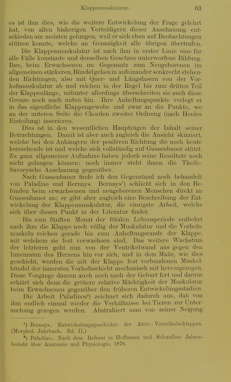 es ist ihm dies, wie die weitere Entwickelung der Frage gelelirt liat, von allen bisherigen Verteidigern dieser Anschauung ent- schieden am meisten gekmgen, weil er sich eben auf Beobachtungen stützen komite, welche an Genauigkeit alle übrigen übertrafen. Die Klappemnuskulatur ist nach ihm in erster Linie eine für alle Fälle konstante mid denselben Gesetzen unterworfene Bildung. Ihre, beim Erwachsenen im Gegensatz zum Neugeborenen im allgemeinen stärkeren, Bündel gehen m aufehaander senkrecht stehen- den Richtimgen, also mit Quer- und Längsfasern von der Vor- hof smuskulatur ab und reichen m der Regel bis zum dritten Teil der Klappenlänge, mitunter allerdings überschreiten sie auch diese Grenze noch nach miten hm. Ihre Anheftungspunkte verlegt er m das eigentliche Klappengewebe nnd zwar an die Pmikte, wo an der miteren Seite die Chorden zweiter Ordnung (nach Henles Einteilmig) inserieren. Dies ist in den wesentlichen Hauptzügen der Inhalt seiner Betrachtungen. Damit ist aber auch zugleich die Ansicht skizziert, welche bei den Anhängern der positiven Richtung die noch heute herrschende ist mid welche sich vollständig auf Gussenbauer stützt. Zu ganz allgemeiner Airfnahme haben jedoch seme Resultate noch nicht gelangen köimen: noch immer steht ihnen die Theile- Savoiysche Anschauung gegenüber. Nach Gussenbauer finde ich den Gegenstand noch behandelt von Paladine und Bernays. Bernays') schließt sich in den Be- fimden beim erwachsenen mid neugeborenen Menschen direkt an Gussenbauer an; er gibt aber zugleich eine Beschreibmig der Ent- wickelung der lOappenmuskulatm-, die einzigste Arbeit, welche sich über diesen Funkt in der Literatur findet. Bis zum fünften Monat der fötalen Lebensperiode entbehrt nach ihm die Klappe noch völlig der Muskulatm- und die Vorhofs- muskeln reichen gerade bis zum Anheftungsrande der Klappe, mit welchem sie fest verwachsen sind. Das weitere Wachstum der letzteren geht nun von der Ventrikelwand aus gegen den Iimenraum des Herzens hin vor sich, und in dem Maße, wie dies geschieht, werden die mit der Klappe fest verbmidenen Muskel- bündel der innersten Vorhofsschicht mechanisch mit hervorgezogen. Diese Vorgänge dauern auch noch nach der Geburt fort und daraus erklärt sich denn die größere relative Mächtigkeit der Muskulatm- beim Erwachsenen gegenüber den früheren Entwickelungsstadien. Die Arbeit Paladinos^) zeichnet sich dadm-ch aus, daß von ihm endlich einmal wieder die Verhältnisse bei Tieren zur Unter- suchung gezogen werden. Abstrahiert man von semer Neigung ') Bernaya, Entwickelungsgeschichte der Atrio - Ventrikularklappen. (Morphol. Jahrbuch. Bd. II.) *) Paladiuo, Nacli dem Referat in Hoffmanu und Schwalbes Jahres- bericht über Anatomie und Physiologie, 1876.