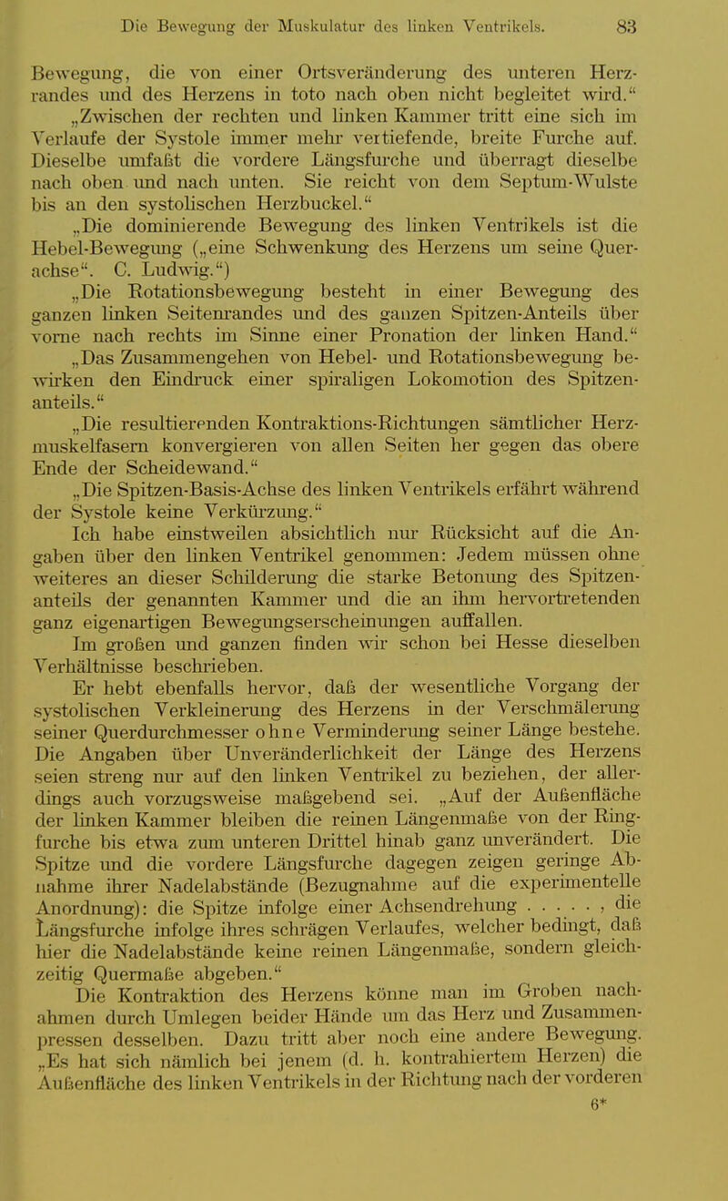 Bewegung, die von einer Ortsveränderung des unteren Herz- randes und des Herzens in toto nach oben nicht begleitet wird. „Zwischen der rechten und linken Kammer tritt eine sich im Verlaufe der Systole immer mehi vertiefende, breite Furche auf. Dieselbe umfaßt die vordere Längsfurche und überragt dieselbe nach oben imd nach unten. Sie reicht von dem Septum-Wulste bis an den systolischen Herzbuckel. „Die dominierende Bewegung des linken Ventrikels ist die Hebel-Bewegmig („eine Schwenkung des Herzens um seme Quer- achse. C. Ludmg.) „Die Rotationsbewegung besteht m einer Bewegung des ganzen linken Seitem'andes imd des ganzen Spitzen-Anteils über vorne nach rechts im Sinne einer Pronation der linken Hand. „Das Zusammengehen von Hebel- und Rotationsbewegimg be- wü'ken den Eindruck einer spiraligen Lokomotion des Spitzen- anteils. „Die resultierenden Kontraktions-Richtungen sämtlicher Herz- muskelfasem konvergieren von allen Seiten her gegen das obere Ende der Scheidewand. „Die Spitzen-Basis-Achse des linken Ventrikels ei-fährt während der Systole keine Verküi-zung. Ich habe einstweilen absichtlich nur Rücksicht auf die An- gaben über den hnken Ventrikel genommen: Jedem müssen ohne weiteres an dieser Schilderung die starke Betonimg des Spitzen- anteüs der genannten Kammer und die an ihm hervorti-etenden ganz eigenartigen Bewegungserscheinungen auffallen. Im großen und ganzen finden wir schon bei Hesse dieselben Verhältnisse beschrieben. Er hebt ebenfalls hervor, daß der wesentliche Vorgang der systolischen Verkleinerung des Herzens in der Verschmälerung seiner Querdurchmesser ohne Verminderimg seiner Länge bestehe. Die Angaben über Unveränderlichkeit der Länge des Herzens seien streng nur auf den Imken Ventrikel zu beziehen, der aller- dings auch vorzugsweise maßgebend sei. „Auf der Außenfläche der linken Kammer bleiben die reinen Längenmaße von der Ring- furche bis etwa zum unteren Drittel hinab ganz unverändert. Die Spitze und die vordere Längsfurche dagegen zeigen geringe Ab- nahme ihrer Nadelabstände (Bezugnahme auf die experimentelle Anordnung): die Spitze infolge einer Achsendrehung ...... die Längsfurche mfolge ihres schrägen Verlaufes, welcher bedingt, daß hier die Nadelabstände kerne reinen Längenmaße, sondern gleich- zeitig Quermaße abgeben. Die Kontraktion des Herzens könne man im Groben nach- ahmen durch Umlegen beider Hände um das Herz und Zusammen- pressen desselben. Dazu tritt aber noch eme andere Bewegung. ,.Es hat sich nämlich bei jenem (d. h. kontrahiertem Herzen) die Außenfläche des linken Ventrikels in der Richtung nach der vorderen 6*