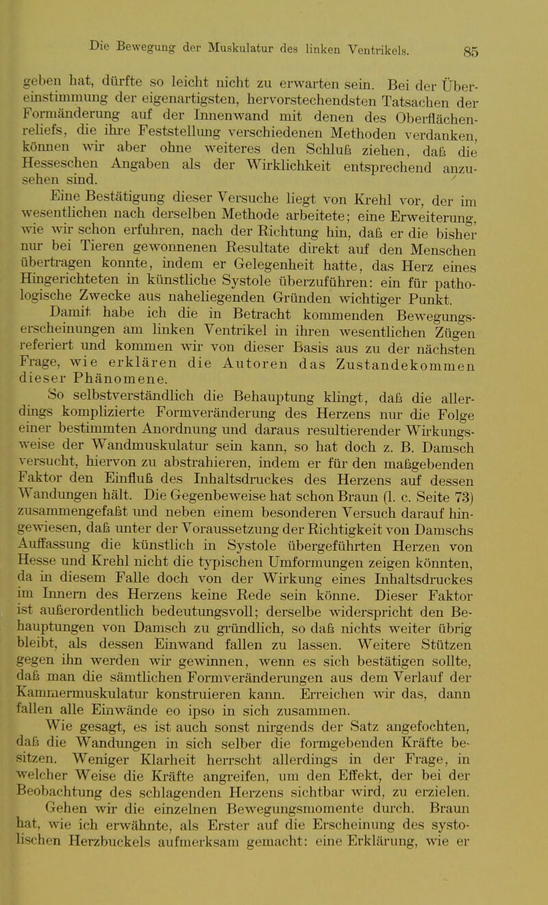 geben hat, dürfte so leicht nicht zu erwarten sein. Bei der Über- einstimmung der eigenartigsten, hervorstechendsten Tatsachen der Fomiänderung auf der Innenwand mit denen des Oberflächen- reliefs, die ihi-e Feststellmig verschiedenen Methoden verdanken, können wir aber ohne weiteres den Schluß ziehen, daß die Hesseschen Angaben als der Wirklichkeit entsprechend anzu- sehen sind. ' Eine Bestätigung dieser Versuche liegt von Ki-ehl vor, der im wesentlichen nach derselben Methode arbeitete; eine Erweiterung, wie wü- schon erfuhren, nach der Richtung hm, daß er die bisher nm- bei Tieren gew^onnenen Resultate dii-ekt auf den Menschen übei-ta-agen konnte, mdem er Gelegenheit hatte, das Herz eines Hmgerichteten üi künstliche Systole überzuführen: ein für patho- logische Zwecke aus naheliegenden Gründen wichtiger Punkt. Damit habe ich die in Betracht kommenden Bewegungs- erscheinungen am linken Ventrikel in ihren wesentlichen Zügen referiert und kommen wir von dieser Basis aus zu der nächsten Frage, wie erklären die Autoren das Zustandekommen dieser Phänomene. So selbstverständlich die Behauptung klingt, daß die aller- dings kompHzierte Form Veränderung des Herzens nur die Folge einer bestimmten Anordnung und daraus resultierender Wii-kungs- weise der Wandmuskulatm- sein kann, so hat doch z. B. Damsch versucht, hiervon zu abstrahieren, indem er für den maßgebenden Faktor den Einfluß des Inhaltsdruckes des Herzens auf dessen Wandungen hält. Die Gegenbeweise hat schon Braun (1. c. Seite 73) zusammengefaßt und neben einem besonderen Versuch darauf hin- gewiesen, daß unter der Voraussetzung der Richtigkeit von Damschs Auffassung die künstlich in Systole übergeführten Herzen von Hesse und Krehl nicht die typischen Umformimgen zeigen könnten, da in diesem Falle doch von der Wirkmig eines Inhaltsdruckes im Innern des Herzens keine Rede sein könne. Dieser Faktor ist außerordentlich bedeutimgsvoll; derselbe widerspricht den Be- hauptungen von Damsch zu gi-ündlich, so daß nichts weiter übrig bleibt, als dessen Einwand fallen zu lassen. Weitere Stützen gegen ihn werden wir gewinnen, wenn es sich bestätigen sollte, daß man die sämtlichen Formveränderungen aus dem Verlauf der Kammermuskulatur konstruieren kann. Erreichen wü- das, dann fallen aUe Einwände eo ipso in sich zusammen. Wie gesagt, es ist auch sonst nirgends der Satz angefochten, daß die Wandungen in sich selber die foi-mgebenden Kräfte be- sitzen. Weniger Klarheit herrscht allerdings in der Frage, in welcher Weise die Kräfte angreifen, um den Effekt, der bei der Beobachtung des schlagenden Herzens sichtbar wird, zu erzielen. Gehen wir die einzelnen Bewegungsmomente durch. Braun hat, wie ich erwähnte, als Erster auf die Erscheinung des systo- lischen Herzbuckels aufmerksam gemacht: eine Erklärung, wie er