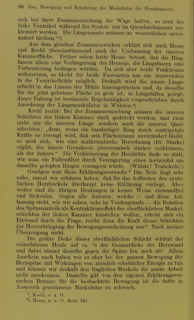 sich bei ihrer Ziisammenziehung die Wage halten, so muß der linke Ventrikel während der Systole nur im Querdm-chmesser ver- kleinert werden. Die Längenmaße müssen im wesentlichen unver- ändert bleiben.*) Aus dem gleichen Zusammenwirken erklärt sich nach Hesse und Krehl übereinstimmend auch die Umformung der inneren Kammerfläche. Früher schon hatte Hesse betont, daß die Ring- fasern allein eine Verlängerung des Herzens, die Längsfasern eine Verbreiterung bedingen würden. Da sich aber beide Funktionen widersetzen, so bleibt für beide Faserarten nur ein Ausweichen in die Ventrikelhöhle möghch. Deshalb wird die innere Längs- schicht in das Lumen der Höhle hineingetrieben und, da dieselbe für die jetzt gebotene Fläche zu groß ist, in Längsfalten gelegt; dieser Faltung ist bestmimte Regelmäßigkeit vorgeschi-ieben durch Anordnung der Längsmuskulatur in Wülsten.'') Ki-ehl meint: Bei der Zusammenziehung müssen die inneren Schichten der linken Kammer stark gedrückt werden, und zwar nicht nur die mneren Längs- sondern auch die inneren Quer- schichten; „denn, wenn ein bandartiger Ring durch centripetale Kräfte so verengt wird, daß sein Flächem-aum unverändert bleibt, so muß sich, wie eine mathematische Berechnung (Dr. Starke) ergibt, der innere Grenzkreis procentarisch stärker verkleinern, als der äußere. Die Verkleinerung der Herzhöhle finde so statt, wie man ein Faltenfilter durch Verengerung eines horizontal um dasselbe gelegten Ringes verengern würde. (Wülste! Trabekeln!) Genügen nun diese Erklärungsversuche? Das Nein liegt sehr nahe, zumal wir erfahren haben, daß für das Auftreten des systo- lischen Herzbuckels überhaupt keine Erklärung vorliegt. Aber weiter sind die übrigen Deutungen in keiner Weise einwandfrei und lückenlos. Gegen alle Autoren, welche — und diese Auf- fassung steht, wie wir sahen, sehr im Vordergrunde — die Rotation des Spitzenanteils als Kontraktionseffekt der oberflächlichen Muskel- schichten der linken Kammer hinstellen wollen, erhebt sich ein Einwand durch die Frage, reicht denn die Kraft dieser Schichten zur Hervorbringung der Bewegungserscheinmig aus? Nach meiner Uberzeugung nicht. Die größte Dicke dieser oberflächlichen Schicht schätzt der vielerfahrene Henle auf ca. Vs der Gesamtdicke der Herzwand imd dabei nimmt dieselbe gegen die Spitze hin noch ab! Allem Anscheia nach haben wir es aber bei der ganzen Bewegung der Herzspitze mit Wirkungen von ziemlich erheblicher Energie zu tun und können wir deshalb den fraglichen Muskeln die ganze Arbeit nicht zuerkennen. Dasselbe gilt von den eigenen Erklärungsver- suchen Brauns: für die beobachtete Bewegung ist die dafür in Anspruch genommene Muskulatur zu schwach. ') Krehl, a a 0. ) Hesse, a. a. 0. Seite 341.