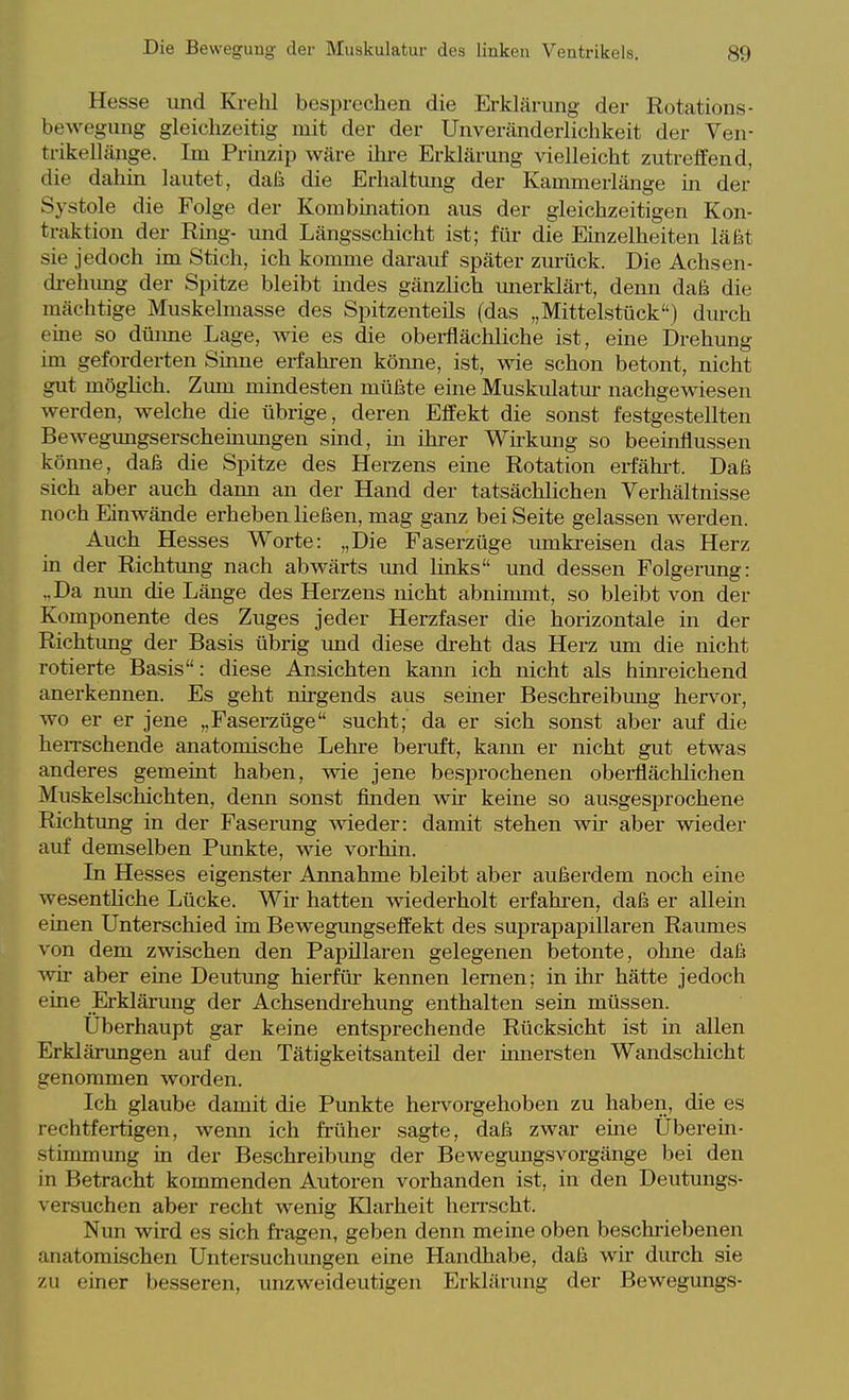 Hesse xind Krehl besprechen die Erklärung der Rotations- bewegung gleichzeitig mit der der Unveränderlichkeit der Ven- trikelläiige. Im Prinzip wäre ihre Erklärung vielleicht zutreffend, die dahin lautet, dafs die Erhaltimg der Kammerlänge in der Systole die Folge der Kombination aus der gleichzeitigen Kon- traktion der Ring- und Längsschicht ist; für die Einzelheiten läßt sie jedoch im Stich, ich komme darauf später zurück. Die Achsen- di-ehimg der Spitze bleibt indes gänzlich mierklärt, denn daß die mächtige Muskelmasse des Spitzenteils (das „Mittelstück) durch eine so düime Lage, wie es die obei-flächliche ist, eine Drehung ün geforderten Sinne erfahi-en könne, ist, wie schon betont, nicht gut möghch. Zmu mindesten müßte eine Muskulatur nachgewiesen werden, welche die übrige, deren Effekt die sonst festgestellten Bewegimgserscheinungen smd, m ihrer Wkkung so beemflussen könne, daß die Spitze des Herzens eine Rotation erfähi-t. Daß sich aber auch dann an der Hand der tatsächlichen Verhältnisse noch Einwände erheben ließen, mag ganz bei Seite gelassen werden. Auch Hesses Worte: „Die Faserzüge umkreisen das Herz in der Richtung nach abwärts und links und dessen Folgerung: „Da nun die Länge des Herzens nicht abnimmt, so bleibt von der Komponente des Zuges jeder Herzfaser die horizontale in der Richtung der Basis übrig und diese dreht das Herz um die nicht rotierte Basis: diese Ansichten kann ich nicht als him-eichend anerkennen. Es geht nirgends aus seiner Beschreibung hervor, wo er er jene „Faserzüge sucht; da er sich sonst aber auf die herrschende anatomische Lehre bemft, kann er nicht gut etwas anderes gemeint haben, wie jene besprochenen oberflächlichen Muskelschichten, denn sonst finden wir keine so ausgesprochene Richtung in der Faserung wieder: damit stehen wü- aber wieder auf demselben Funkte, wie vorhin. La Hesses eigenster Annahme bleibt aber außerdem noch eine wesenthche Lücke. Wir hatten wiederholt erfahi-en, daß er allein einen Unterschied im Bewegungseffekt des suprapapillaren Raumes von dem zwischen den Papillären gelegenen betonte, ohne daß ^vir aber eine Deutung hierfür kennen lernen; in ihr hätte jedoch eine Erklänmg der Achsendrehung enthalten sein müssen. Uberhaupt gar keine entsprechende Rücksicht ist in allen Erklärungen auf den Tätigkeitsanteil der innersten Wandschicht genommen worden. Ich glaube damit die Punkte hei'vorgehoben zu haben, die es rechtfertigen, wenn ich früher sagte, daß zwar eme Uberein- stimmung in der Beschreibung der Bewegungsvorgänge bei den in Betracht kommenden Autoren vorhanden ist, in den Deutungs- versuchen aber recht wenig Klarheit heiTScht. Nun wird es sich fragen, geben denn meine oben beschi'iebenen anatomischen Untersuchimgen eine Handhabe, daß wir durch sie zu einer besseren, unzweideutigen Erklärung der Bewegungs-