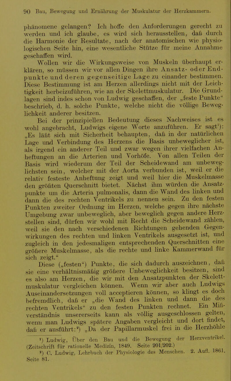 Phänomene gelangen? Ich hoffe den Anforderungen gerecht zu werden und ich glaube, es wü-d sich herausstellen, daß durch die Harmonie der Resultate, nach der anatomischen wie physio- logischen Seite hin, eine wesentliche Stütze für meine Annahme geschaffen wird. Wollen wir die Wirkungsweise von Muskeln überhaupt er- klären, so müssen wir vor allen Dingen ihre Ansatz- oder End- punkte und deren gegenseitige Lage zu einander bestimmen. Diese Bestimmung ist am Herzen allerdmgs nicht mit der Leich- tigkeit herbeizuführen, wie an der Skelettmuskulatm\ Die Grund- lagen sind mdes schon von Ludwig geschaffen, der „feste Punkte beschrieb, d. h. solche Punkte, welche nicht die völlige Beweg- lichkeit anderer besitzen. Bei der prinzipiellen Bedeutung dieses Nachweises ist es wohl angebracht, Ludwigs eigene Worte anzufühi-en. Er sagt'): „Es läßt sich mit Sicherheit behaupten, daß in der natürhchen Lage und Verbindung des Herzens die Basis unbeweglicher ist, als irgend ein anderer Teü und zwar wegen ihrer vielfachen An- heftungen an die Arterien und Vorhöfe. Von allen Teilen der Basis wird wiederum der Teil der Scheidewand am unbeweg- lichsten sein, welcher mit der Aorta verbunden ist, weü er die relativ festeste Anlieftung zeigt und weil hier die Muskelmasse den größten Querschnitt bietet. Nächst ihm würden die Ansatz- punkte mu die Arteria pulmonalis, dann die Wand des linken und dann die des rechten Ventrikels zu nennen sein. Zu den festen Punkten zweiter Ordnung im Herzen, welche gegen ihre nächste Umgebung zwar unbeweglich, aber beweglich gegen andere Herz- stellen smd, dürfen wii- wolil mit Recht die Scheidewand zählen, weil sie den nach verschiedenen Richtungen gehenden Gegen- wirkungen des rechten imd linken Ventrikels ausgesetzt ist, und zugleich in den jedesmaligen entsprechenden Querschnitten eine größere Muskelmasse, als die rechte und Imke Kammerwand für sich zeigt. Diese („festen) Pimkte, die sich dadurch auszeichnen, daß sie eine verhältnismäßig größere Unbeweglichkeit besitzen, sind es also am Herzen, die wir mit den Ansatzpunkten der Skelett- muskulatur vergleichen kömien. Wenn wir aber auch Ludwigs Auseinandersetzungen voll acceptieren können, so klingt es doch befremdlich, daß er „die Wand des linken und dann die des rechten Ventrikels zu den festen Punkten rechnet. Ein Miß- verständnis unsererseits kann als völlig ausgeschlossen gelten, wenn man Ludwigs spätere Angaben vergleicht und dort findet, daß er ausführt:) „Da der Papülarmuskel frei in die Herzhöhle >) Ludwig, Über den Bau und die Bewegung der Herz Ventrikel. (Zeitschrift für rationelle Medizin, 1849. Seite 201/202.) «) C. Ludwig, Lehrbuch der Physiologie des Menschen. 2. Aufl. 1861. Seite 81.