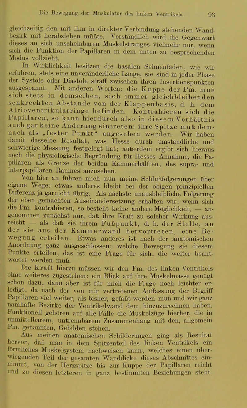 gleichzeitig den mit ihm in direkter Verbindung stehenden Wand- bezii-k mit herabziehen müßte. Verständlich wird die Gegenwart dieses an sich unscheinbai-en Muskelstranges vielmehr nur, wenn sich die Funktion der Papillären in dem unten zu besprechenden Modus vollzieht. In Wh-khchkeit besitzen die basalen Sehnenfäden, wie wir erfuhi-en, stets eine unveränderHche Länge, sie sind in jeder Phase der Systole oder Diastole straft zwischen ihi-en Insertionspunkten ausgespannt. Mit anderen Worten: die Kuppe derPm. muß sich stets in demselben, sich immer gleichbleibenden senkrechten Abstände von der Klappenbasis, d. h. dem Atrioventrikularringe befinden. Kontrahieren sich die Papillären, so kann hierdurch also in diese m Verhältnis auch gar keine Änderung eintreten: ihre Spitze muß dem- nach als „fester Punkt angesehen werden. Wir haben damit dasselbe Resultat, was Hesse durch umständliche und schwierige Messung festgelegt hat; außerdem ergibt sich hieraus noch die physiologische Begründung für Hesses Annahme, die Pa- pillären als Grenze der beiden Kammerhälften, des supra- und interpapiUaren Raumes anzusehen. Von hier an führen mich nun meine Schlußfolgerungen über eigene Wege: etwas anderes bleibt bei der obigen prinzipiellen Differenz ja garnicht übrig. Als nächste unausbleibliche Folgerung der eben gemachten Auseinandersetzung erhalten wir: wenn sich die Pm. kontrahieren, so besteht keine andere Möglichkeit, — an- genommen zunächst nur, daß ihi'e Kraft zu solcher Wirkimg aus- reicht — als daß sie ihrem Fußpunkt, d. h. der Stelle, an der sie aus der Kammerwand hervortreten, eine Be- wegung erteilen. Etwas anderes ist nach der anatomischen Anordnung ganz ausgeschlossen; welche Bewegung sie diesem Punkte erteilen, das ist eine Frage für sich, die weiter beant- wortet werden muß. Die Kraft hierzu müssen wir den Pm. des linken Ventrikels ohne weiteres zugestehen: ein Blick auf ihre Muskelmasse genügt schon dazu, dann aber ist für mich die Frage noch leichter er- ledigt, da nach der von mk* vertretenen Auffassimg der Begriff Papillären viel weiter, als bisher, gefaßt werden muß imd wir ganz namhafte Bezirke der Ventrikelwand dem hinzuzurechnen haben. Funktionell gehören auf alle Fälle die Muskelzüge hierher, die in unmittelbarem, untrennbarem Zusammenhang mit den, allgemein Pm. genannten, Gebüden stehen. Aus meinen anatomischen Schilderungen ging als Resultat hervor, daß man ki dem Spitzenteil des linken Ventrikels ein förmliches Muskelsystem nachweisen kann, welches einen über- wiegenden Teü der gesamten Wanddicke dieses Abschnittes ein- nimmt, von der Herz.spitze bis ziu- Kuppe der Papillären reicht und zu diesen letzteren in ganz bestimmten Beziehungen steht.