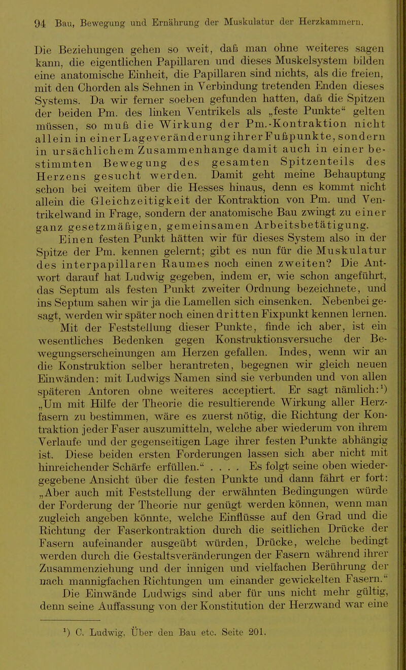 Die Beziehungen gehen so weit, daß man ohne weiteres sagen kann, die eigentlichen Papillären und dieses Muskelsysteni bilden eine anatomische Einheit, die Papillären smd nichts, als die freien, mit den Chorden als Sehnen in Verbindung tretenden Enden dieses Systems. Da wir ferner soeben gefunden hatten, daß die Spitzen der beiden Pm. des linken Ventrikels als „feste Punkte gelten müssen, so muß die Wirkung der Pm.-Kontraktion nicht allein in einerLageveränderungihrerFußpunkte, sondern in ursächlichem Zusammenhange damit auch in einer be- stimmten Bewegung des gesamten Spitzenteils des Herzens gesucht werden. Damit geht meine Behauptung schon bei weitem über die Hesses hinaus, denn es kommt nicht allein die Gleichzeitigkeit der Kontraktion von Pm. und Ven- trikelwand in Frage, sondern der anatomische Bau zwingt zu einer ganz gesetzmäßigen, gemeinsamen Arbeitsbetätigung. Einen festen Punkt hätten wir für dieses System also in der Spitze der Pm. kennen gelernt; gibt es nun für die Muskulatur des interpapillaren Raumes noch einen zweiten? Die Ant- wort darauf hat Ludwig gegeben, indem er, wie schon angeführt, das Septum als festen Punkt zweiter Ordnung bezeichnete, und ins Septum sahen wir ja die Lamellen sich einsenken. Nebenbei ge- sagt, werden wir später noch einen dritten Fixpunkt kennen lernen. Mit der Feststellung dieser Punkte, finde ich aber, ist em wesentliches Bedenken gegen Konstruktionsversuche der Be- wegmigserschemungen am Herzen gefallen. Indes, wenn wir an die Konsti-uktion selber herantreten, begegnen wir gleich neuen Einwänden: mit Ludwigs Namen sind sie verbmiden und von allen späteren Antoren ohne weiteres acceptiert. Er sagt nämlich:') „Um mit Hilfe der Theorie die resultierende Wirkung aller Herz- fasern zu bestimmen, wäre es zuerst nötig, die Richtung der Kon- traktion jeder Faser auszumitteln, welche aber wiederum von ihrem Verlaufe' imd der gegenseitigen Lage ihi-er festen Punkte abhängig ist. Diese beiden ersten Forderungen lassen sich aber nicht mit hinreichender Schärfe erfüllen. .... Es folgt seine oben wieder- gegebene Ansicht über die festen Punkte und dann fähi't er fort: „Aber auch mit Feststellung der erwähnten Bedingmigen würde der Forderung der Theorie nur genügt werden können, wenn man zugleich angeben könnte, welche Einflüsse auf den Grad und die Richtung der Faserkontraktion dm-ch die seithchen Drücke der Fasern aufeinander ausgeübt würden, Drücke, welche bedmgt werden durch die Gestaltsveränderungen der Fasern wähi-end ihrer Zusammenziehmig und der mnigen und vielfachen Berührung der nach mannigfachen Richtungen um einander gewickelten Fasern. Die Einwände Ludwigs sind aber für uns nicht mehr gültig, demi seme Auffassung von der Konstitution der Herzwand war eine ^) C. Ludwig, Über den Bau etc. Seite 201.