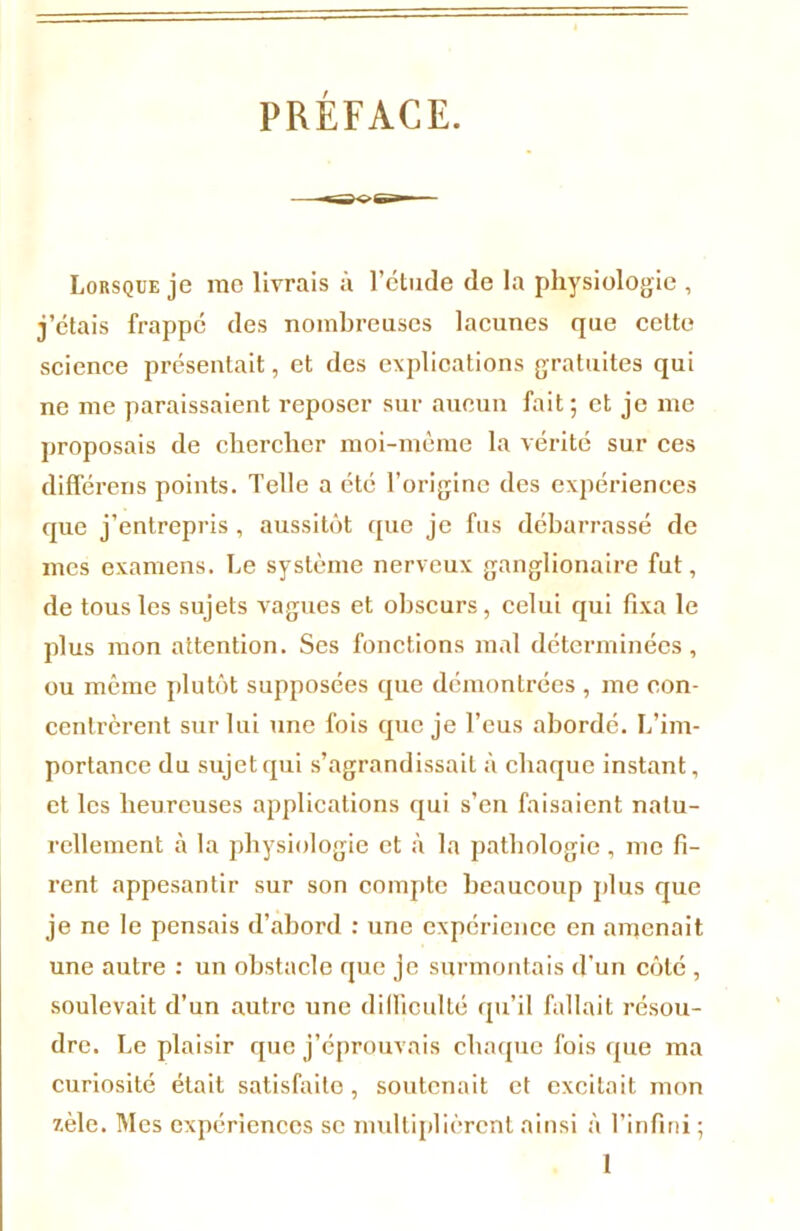 PRÉFACE. Lorsque je me livrais à l’ctude de la physiologie , j’étais frappé des nombreuses lacunes que cette science présentait, et des explications gratuites qui ne me paraissaient reposer sur aucun fait; et je me proposais de chercher moi-même la vérité sur ces différées points. Telle a été l’origine des expériences que j’entrepris , aussitôt que je fus débarrassé de mes examens. Le système nerveux ganglionaire fut, de tous les sujets vagues et obscurs, celui qui fixa le plus mon attention. Ses fonctions mal déterminées, ou même plutôt supposées que démontrées , me con- centrèrent sur lui une fois que je l’eus abordé. L’im- portance du sujet qui s’agrandissait à chaque instant, et les heureuses applications qui s’en faisaient natu- rellement à la physiologie et à la pathologie, me fi- rent appesantir sur son compte beaucoup plus que je ne le pensais d’abord : une expérience en amenait une autre : un obstacle que je surmontais d'un côté , soulevait d’un autre une difficulté qu’il fallait résou- dre. Le plaisir que j’éprouvais chaque fois que ma curiosité était satisfaite , soutenait et excitait mon zèle. Mes expériences se multiplièrent ainsi à l’infini ; 1