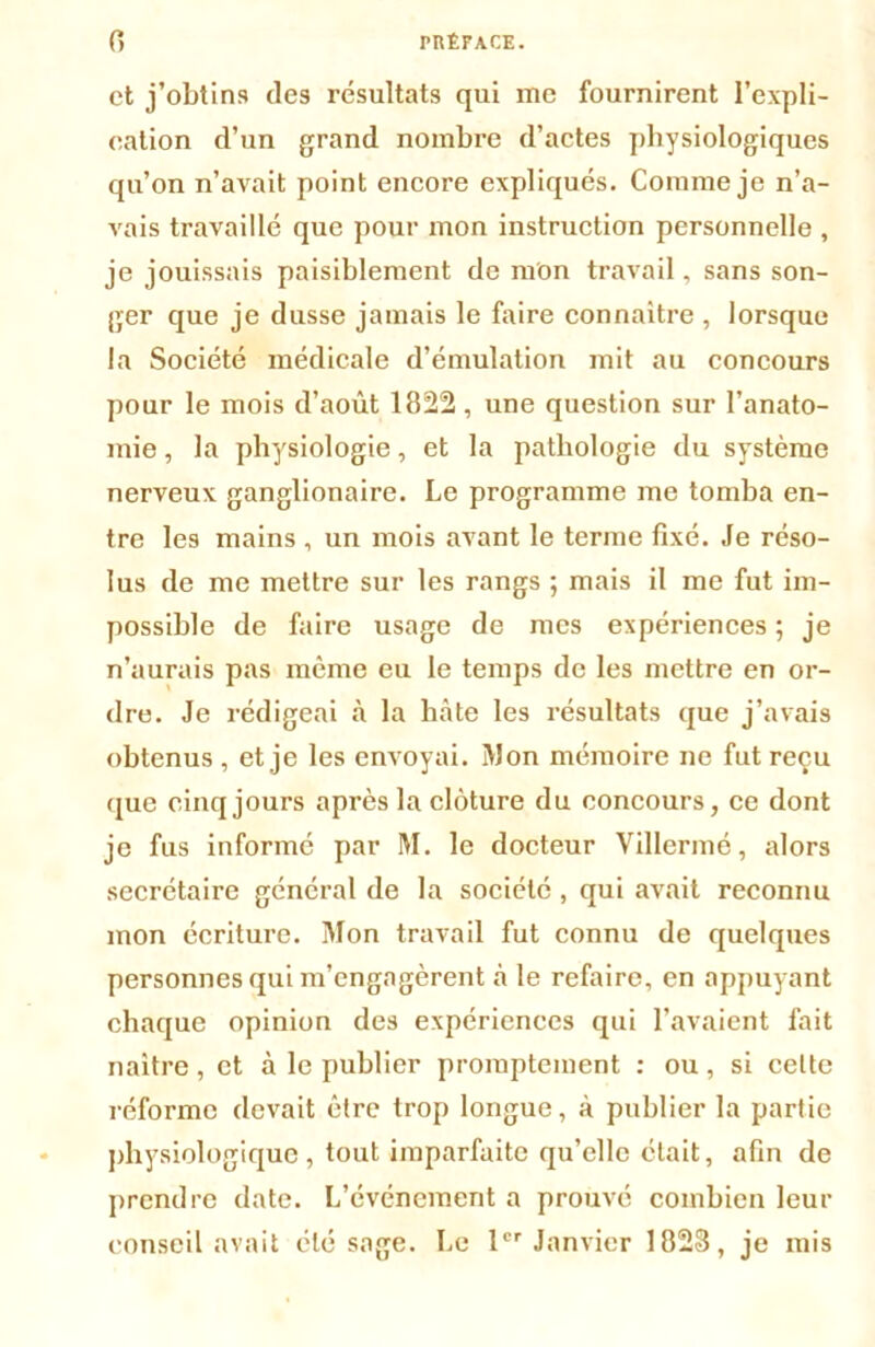 et j’obtins des résultats qui me fournirent l’expli- cation d’un grand nombre d’actes physiologiques qu’on n’avait point encore expliqués. Comme je n’a- vais travaillé que pour mon instruction personnelle , je jouissais paisiblement de mon travail, sans son- ger que je dusse jamais le faire connaître, lorsque la Société médicale d’émulation mit au concours pour le mois d’août 1822, une question sur l’anato- mie , la physiologie, et la pathologie du système nerveux ganglionaire. Le programme me tomba en- tre les mains , un mois avant le terme fixé. Je réso- lus de me mettre sur les rangs ; mais il me fut im- possible de faire usage de mes expériences ; je n’aurais pas même eu le temps de les mettre en or- dre. Je rédigeai à la bâte les résultats que j’avais obtenus , et je les envoyai. ÎVJon mémoire ne fut reçu que cinq jours après la clôture du concours, ce dont je fus informé par M. le docteur Villermé, alors secrétaire général de la société, qui avait reconnu mon écriture. Mon travail fut connu de quelques personnes qui m’engagèrent à le refaire, en appuyant chaque opinion des expériences qui l’avaient fait naitre, et à le publier promptement : ou, si celte réforme devait être trop longue, à publier la partie physiologique, tout imparfaite qu’elle était, afin de prendre date. L’événement a prouvé combien leur conseil avait été sage. Le 1er Janvier 1823, je mis