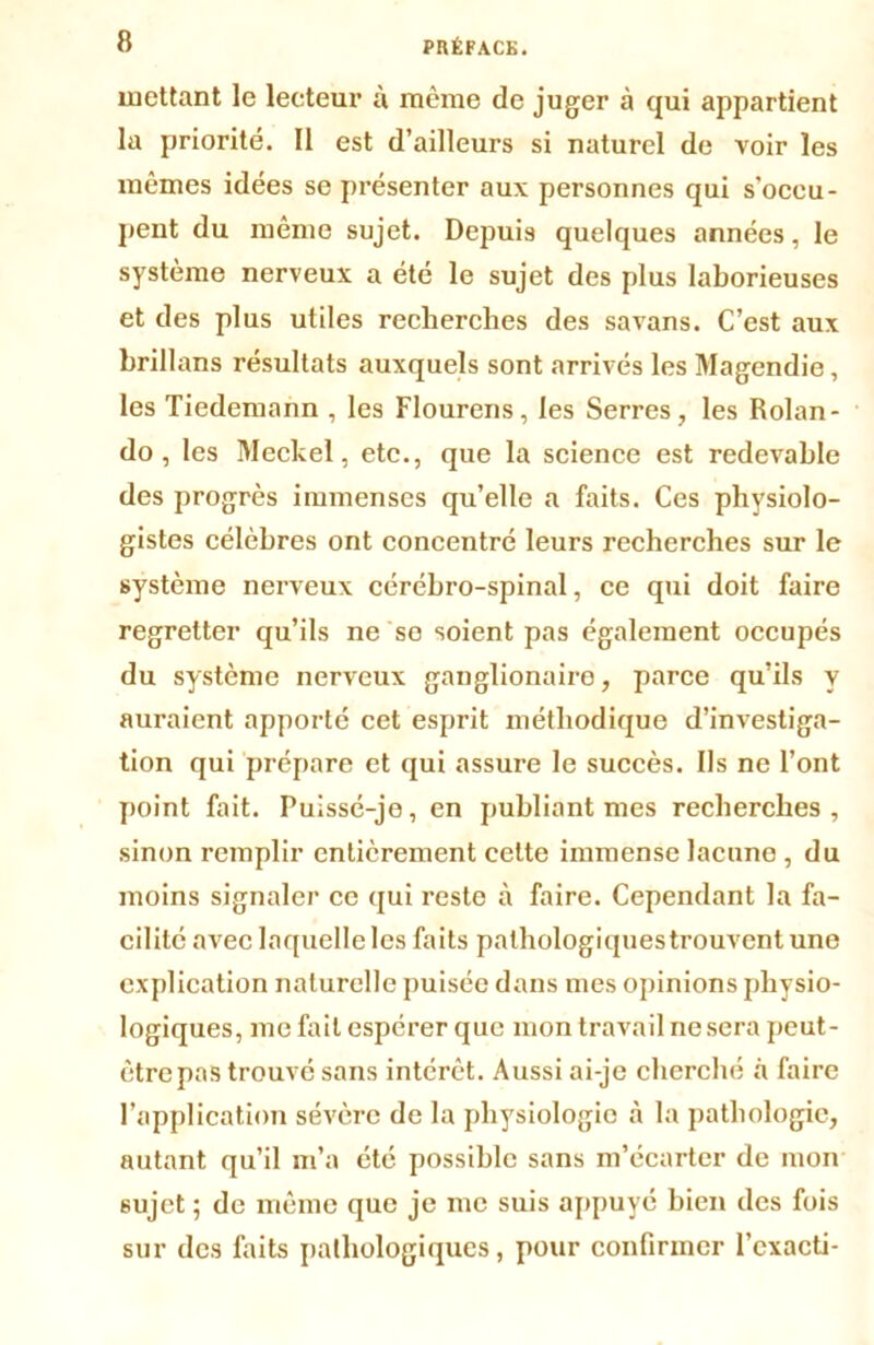 mettant le lecteur à même de juger à qui appartient la priorité. Il est d’ailleurs si naturel de voir les mêmes idées se présenter aux personnes qui s'occu- pent du même sujet. Depuis quelques années, le système nerveux a été le sujet des plus laborieuses et des plus utiles recherches des savans. C’est aux brillans résultats auxquels sont arrivés les Magendie, les Tiedemann , les Flourens, les Serres, les Rolan- do, les Meckel, etc., que la science est redevable des progrès immenses qu’elle a faits. Ces physiolo- gistes célèbres ont concentré leurs recherches sur le système nerveux cérébro-spinal, ce qui doit faire regretter qu’ils ne se soient pas également occupés du système nerveux ganglionaire, parce qu’ils y auraient apporté cet esprit méthodique d’investiga- tion qui prépare et qui assure le succès. Ils ne l’ont point fait. Puissé-je, en publiant mes recherches, sinon remplir entièrement celte immense lacune , du moins signaler ce qui reste à faire. Cependant la fa- cilité avec laquelle les faits pathologiques trouvent une explication naturelle puisée dans mes opinions physio- logiques, me fait espérer que mon travail ne sera peut- être pas trouvé sans intérêt. Aussi ai-je cherché à faire l’application sévère de la physiologie à la pathologie, autant qu’il m’a été possible sans m’écarter de mon sujet ; de même que je me suis appuyé bien des fois sur des faits pathologiques, pour confirmer l’cxacti-