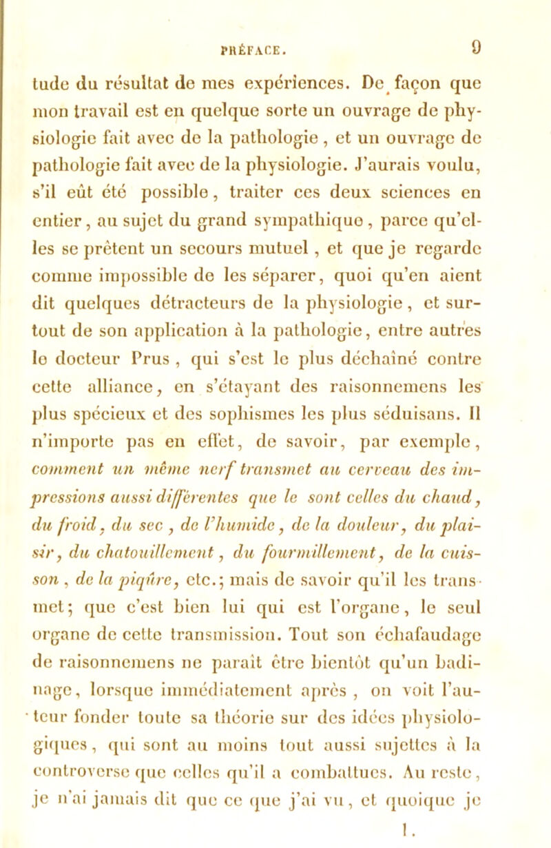 tude du résultat de rues expériences. De façon que mon travail est en quelque sorte un ouvrage de phy- siologie fait avec de la pathologie, et un ouvrage de pathologie fait avee de la physiologie. J’aurais voulu, s’il eût été possible, traiter ces deux sciences en entier, au sujet du grand sympathique , parce qu’el- les se prêtent un secours mutuel , et que je regarde comme impossible de les séparer, quoi qu’en aient dit quelques détracteurs de la physiologie, et sur- tout de son application à la pathologie, entre autres lo docteur Prus , qui s’est le plus déchaîné contre cette alliance, en s’étayant des raisonnemens les plus spécieux et des sophismes les plus séduisans. Il n’importe pas en effet, de savoir, par exemple, comment un même nerf transmet au cerveau des im- pressions aussi différentes que le sont celles du chaud, du froid, du sec , de l’humide, de la douleur, du plai- sir, du chatouillement, du fourmillement, de la cuis- son . de la piqûre, etc.; mais de savoir qu’il les trans- met ; que c’est bien lui qui est l’organe, le seul organe de cette transmission. Tout son échafaudage de raisonnemens ne parait être bientôt qu’un badi- nage, lorsque immédiatement après , on voit l’au- ■ teur fonder toute sa théorie sur des idées physiolo- giques , qui sont au moins tout aussi sujettes à la controverse que celles qu’il a combattues. Au reste, je n’ai jamais dit que ce que j’ai vu, et quoique je 1.