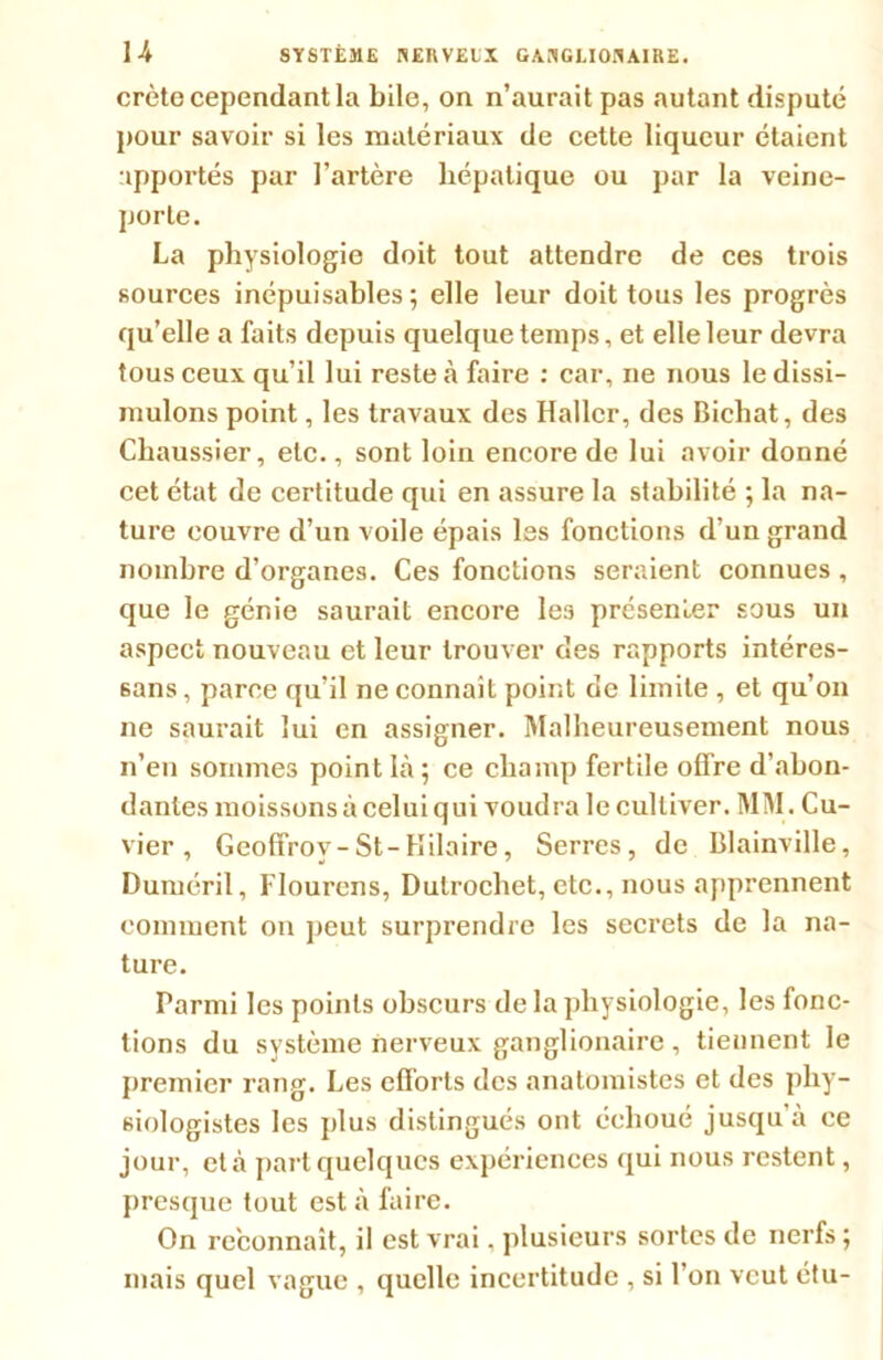 crête cependant la bile, on n’aurait pas autant disputé pour savoir si les matériaux de cette liqueur étaient apportés par l’artère hépatique ou par la veine- porte. La physiologie doit tout attendre de ces trois sources inépuisables; elle leur doit tous les progrès qu’elle a faits depuis quelque temps, et elle leur devra tous ceux qu’il lui reste à faire : car, ne nous le dissi- mulons point, les travaux des Haller, des Bichat, des Chaussier, etc., sont loin encore de lui avoir donné cet état de certitude qui en assure la stabilité ; la na- ture couvre d’un voile épais les fonctions d’un grand nombre d’organes. Ces fonctions seraient connues , que le génie saurait encore les présenter sous un aspect nouveau et leur trouver cïes rapports intéres- sons , parce qu’il ne connaît point de limite , et qu’on ne saurait lui en assigner. Malheureusement nous n’en sommes point là; ce champ fertile offre d’abon- dantes moissons à celui qui voudra le cultiver. MM. Cu- vier , Geoffroy-St-Hilaire, Serres, de Blainville, Duméril, Flourens, Dulrochet, etc., nous apprennent comment on peut surprendre les secrets de la na- ture. Parmi les points obscurs de la physiologie, les fonc- tions du système nerveux ganglionaire , tiennent le premier rang. Les efforts des anatomistes et des phy- siologistes les plus distingués ont échoué jusqu’à ce jour, et à part quelques expériences qui nous restent, presque tout est à faire. On reconnaît, il est vrai. plusieurs sortes de nerfs ; mais quel vague , quelle incertitude , si l’on veut étu-