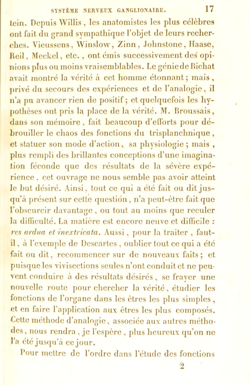 tein. Depuis Willis, les anatomistes les plus célèbres ont fait du grand sympathique l’objet de leurs recher- ches. Vieussens, Winslow, Zinn, Johnstone, Haase, Red, Meckel, etc. , ont émis successivement des opi- nions plus ou moins vraisemblables. Le génie de Bieliat avait montré la vérité à cet homme étonnant; mais, privé du secours des expériences et de l’analogie, il n’a pu avancer rien de positif; et quelquefois les hy- pothèses ont pris la place de la vérité. M. Broussais, dans son mémoire, fait beaucoup d’efforts pour dé- brouiller le chaos des fonctions du trisplanchnique, et statuer son mode d’action, sa physiologie ; mais , plus rempli des brillantes conceptions d’une imagina- tion féconde que des résultats de la sévère expé- rience . cet ouvrage ne nous semble pas avoir atteint le but désiré. Ainsi, tout ce qui a été fait ou dit jus- qu’à présent sur cette question, n’a peut-être fait que l’obscurcir davantage, ou tout au moins que reculer la difficulté. La matière est encore neuve et difficile : rcs ardua et inextricata. Aussi, pour la traiter , faut- il , à l’exemple de Descartes , oublier tout ce qui a été fait ou dit, recommencer sur de nouveaux faits; et puisque les vivisections seules n’ont conduit et ne peu- vent conduire à des résultats désirés, se frayer une nouvelle route pour chercher la vérité, étudier les fonctions de l’organe dans les êtres les plus simples, et en faire l’application aux êtres les plus composés. Lette méthode d’analogie, associée aux autres métho- des, nous rendra , je l’espère , plus heureux qu’on ne l’a été jusqu’à ce jour. Pour mettre de l’ordre dans l’étude des fonctions 2