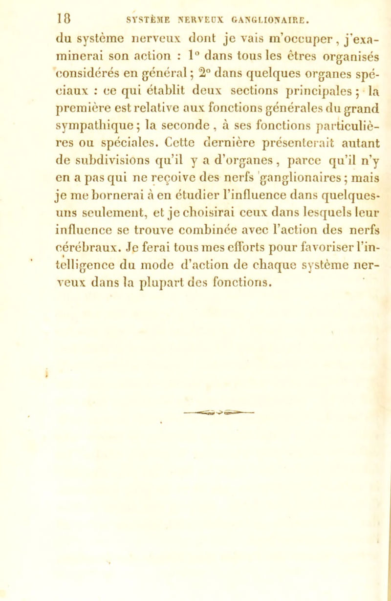 du système nerveux dont je vais m’occuper, j'exa- minerai son action : 1° dans tous les êtres organisés considérés en général ; 2° dans quelques organes spé- ciaux : ce qui établit deux sections principales ; la première est relative aux fonctions générales du grand sympathique; la seconde, à ses fonctions particuliè- res ou spéciales. Cette dernière présenterait autant de subdivisions qu’il y a d’organes, parce qu’il n’y en a pas qui ne reçoive des nerfs ganglionaires ; mais je me bornerai à en étudier l’influence dans quelques- uns seulement, et je choisirai ceux dans lesquels leur influence se trouve combinée avec l’action des nerfs cérébraux. Je ferai tous mes efforts pour favoriser l’in- telligence du mode d’action de chaque système ner- veux dans la plupart des fonctions.