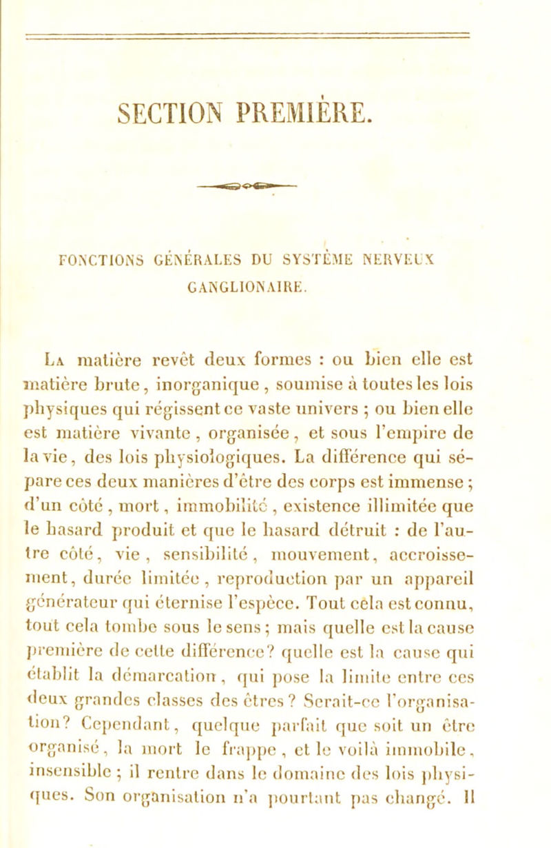 SECTION PREMIERE. FONCTIONS GÉNÉRALES DU SYSTÈME NERVEIK GANGLIONA1RE. La matière revêt deux formes : ou bien elle est matière brute, inorganique , soumise à toutes les lois physiques qui régissent ce vaste univers ; ou bien elle est matière vivante , organisée, et sous l’empire de la vie, des lois physiologiques. La différence qui sé- pare ces deux manières d’être des corps est immense ; d’un côté , mort, immobilité , existence illimitée que le hasard produit et que le hasard détruit : de l’au- tre côté, vie, sensibilité, mouvement, accroisse- ment, durée limitée, reproduction par un appareil générateur qui éternise l’espèce. Tout cela est connu, tout cela tombe sous le sens; mais quelle est la cause première de celle différence? quelle est la cause qui établit la démarcation, qui pose la limite entre ces deux grandes classes des êtres? Serait-ce l’organisa- tion? Cependant, quelque parfait que soit un être organisé, la mort le frappe, et le voilà immobile, insensible; il rentre dans le domaine des lois physi- ques. Son organisation n’a pourtant pas changé. Il