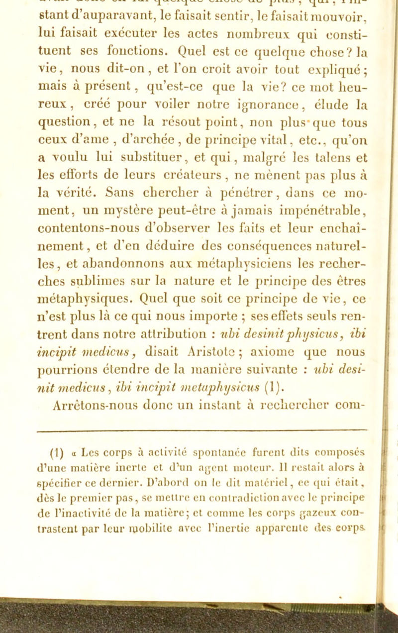 étant d’auparavant, le faisait sentir, le faisait mouvoir, lui faisait exécuter les actes nombreux qui consti- tuent ses fonctions. Quel est ce quelque chose? la vie, nous dit-on, et l'on croit avoir tout expliqué; mais à présent, qu’est-ce que la vie? ce mot heu- reux , créé pour voiler notre ignorance, élude la question, et ne la résout point, non plus-que tous ceux d’ame , d’archée , de principe vital, etc., qu’on a voulu lui substituer, et qui, malgré les talcns et les efforts de leurs créateurs, ne mènent pas plus à la vérité. Sans chercher à pénétrer, dans ce mo- ment, un mystère peut-être à jamais impénétrable, contentons-nous d’observer les faits et leur enchaî- nement, et d’en déduire des conséquences naturel- les , et abandonnons aux métaphysiciens les recher- ches sublimes sur la nature et le principe des êtres métaphysiques. Quel que soit ce principe de vie, ce n’est plus là ce qui nous importe ; ses effets seuls ren- trent dans notre attribution : nbi desinitphysicus, ibi incipit medicus, disait Aristote; axiome que nous pourrions étendre de la manière suivante : ubi desi- nit medicus, ibi incipit vietaphysicus (1). Arrêtons-nous donc un instant à rechercher com- (1) «I .es corps à activité spontanée furent dits composés d’une matière inerte et d’un agent moteur. Il restait alors à spécifier ce dernier. D’abord on le dit matériel, ce qui était, dès le premier pas, se mettre en contradiction avec le principe de l’inactivité de la matière; et comme les corps gazeux con- trastent par leur mobilité avec l’inertie apparente des eorps