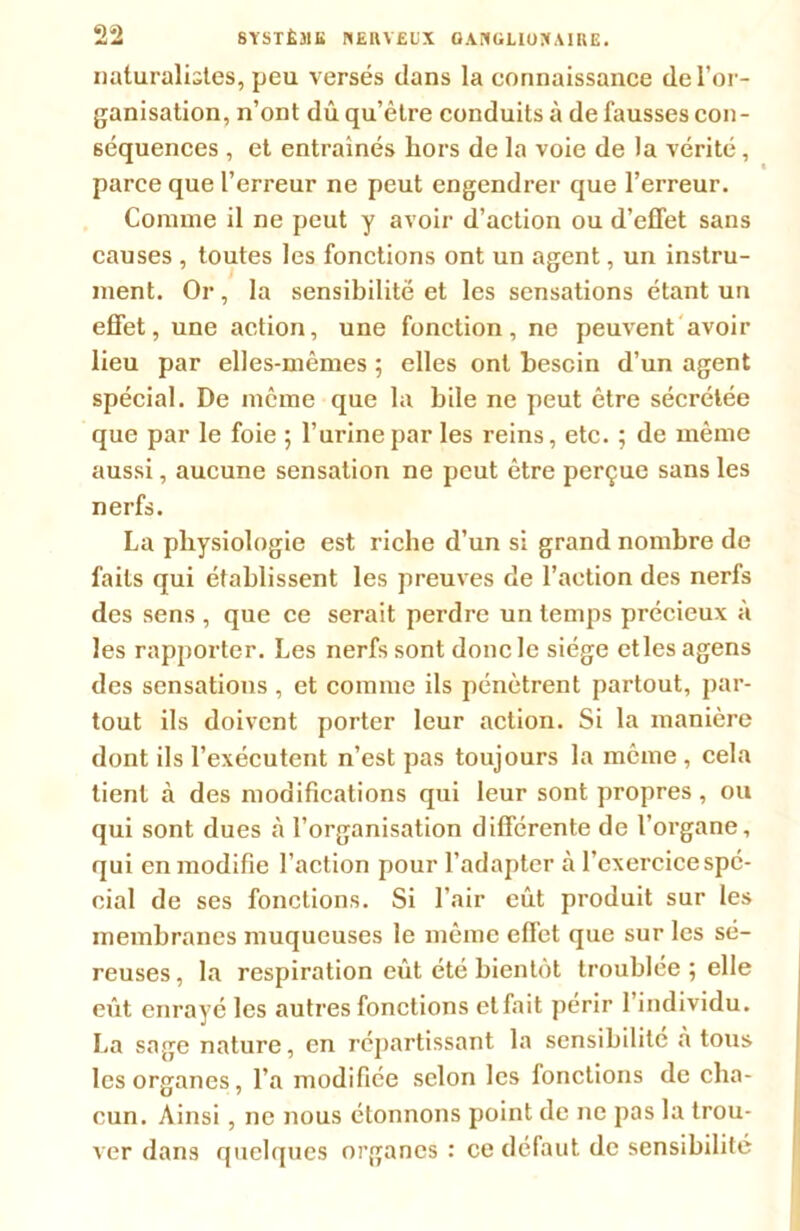 naturalistes, peu versés dans la connaissance de l’or- ganisation, n’ont dû qu’être conduits à de fausses con- séquences , et entraînés hors de la voie de la vérité, parce que l’erreur ne peut engendrer que l’erreur. Comme il ne peut y avoir d’action ou d’efTet sans causes , toutes les fonctions ont un agent, un instru- ment. Or, la sensibilité et les sensations étant un effet, une action, une fonction, ne peuvent avoir lieu par elles-mêmes ; elles ont besoin d’un agent spécial. De même que la bile ne peut être sécrétée que par le foie ; l’urine par les reins, etc. ; de même aussi, aucune sensation ne peut être perçue sans les nerfs. La physiologie est riche d’un si grand nombre de faits qui établissent les preuves de l’action des nerfs des sens , que ce serait perdre un temps précieux à les rapporter. Les nerfs sont donc le siège et les agens des sensations, et comme ils pénètrent partout, par- tout ils doivent porter leur action. Si la manière dont ils l’exécutent n’est pas toujours la même , cela tient à des modifications qui leur sont propres , ou qui sont dues à l’organisation différente de l’organe, qui en modifie l’action pour l’adapter à l’exercice spé- cial de ses fonctions. Si l’air eût produit sur les membranes muqueuses le même effet que sur les sé- reuses , la respiration eût été bientôt troublée ; elle eût enrayé les autres fonctions etfait périr l’individu. La sage nature, en répartissant la sensibilité à tous les organes, l’a modifiée selon les lonctions de cha- cun. Ainsi , ne nous étonnons point de ne pas la trou- ver dans quelques organes : ce défaut de sensibilité