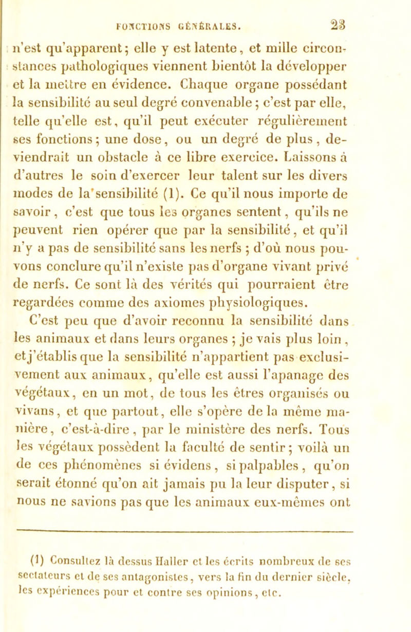 n’est qu’apparent; elle y est latente, et mille circon- stances pathologiques viennent bientôt la développer et la mettre en évidence. Chaque organe possédant la sensibilité au seul degré convenable ; c’est par elle, telle qu’elle est, qu’il peut exécuter régulièrement ses fonctions; une dose, ou un degré de plus, de- viendrait un obstacle à ce libre exercice. Laissons à d’autres le soin d’exercer leur talent sur les divers modes de la’sensibilité (1). Ce qu’il nous importe de savoir, c’est que tous les organes sentent, qu’ils ne peuvent rien opérer que par la sensibilité, et qu’il n'y a pas de sensibilité sans les nerfs ; d’où nous pou- vons conclure qu’il n’existe pas d’organe vivant privé de nerfs. Ce sont là des vérités qui pourraient être regardées comme des axiomes physiologiques. C’est peu que d’avoir reconnu la sensibilité dans les animaux et dans leurs organes ; je vais plus loin , etj’établis que la sensibilité n’appartient pas exclusi- vement aux animaux, qu’elle est aussi l’apanage des végétaux, en un mot, de tous les êtres organisés ou vivans, et que partout, elle s’opère delà même ma- nière, c’est-à-dire, par le ministère des nerfs. Tous les végétaux possèdent la faculté de sentir; voilà un de ccs phénomènes si évidens , si palpables , qu’on serait étonné qu’on ait jamais pu la leur disputer, si nous ne savions pas que les animaux eux-mêmes ont (I) Consultez là dessus ïïaller et les écrits nombreux de ses sectateurs cl de ses antagonistes, vers la fin du dernier siècle, les expériences pour et contre ses opinions, etc.