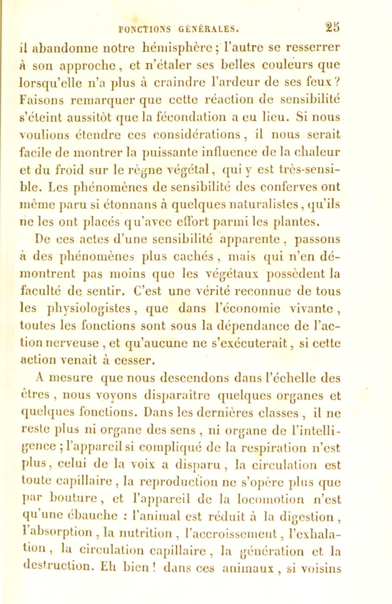 il abandonne notre hémisphère ; l’autre se resserrer à son approche, et n’étaler ses belles couleurs que lorsqu’elle n’a plus à craindre l’ardeur de ses feux? Faisons remarquer que cette réaction de sensibilité s’éteint aussitôt que la fécondation a eu lieu. Si nous voulions étendre ces considérations, il nous serait facile de montrer la puissante influence de la chaleur et du froid sur le règne végétal, qui y est très-sensi- ble. Les phénomènes de sensibilité des conferves ont même paru si étonnans à quelques naturalistes, qu’ils ne les ont placés qu’avec effort parmi les plantes. Do ces actes d’une sensibilité apparente , passons à des phénomènes plus cachés , mais qui n’en dé- montrent pas moins que les végétaux possèdent la faculté de sentir. C’est une vérité reconnue de tous les physiologistes, que dans l’économie vivante, toutes les fonctions sont sous la dépendance de l’ac- tion nerveuse , et qu’aucune ne s’exécuterait, si cette action venait à cesser. A mesure que nous descendons dans l’échelle des êtres , nous voyons disparaître quelques organes et quelques fonctions. Dans les dernières classes , il ne reste plus ni organe des sens , ni organe de l’intelli- gence ; l'appareil si compliqué de la respiration n’est plus, celui de la voix a disparu, la circulation est toute capillaire, la reproduction ne s’opère plus que par bouture, et l’appareil de la locomotion n’est qu une ébauche : l’animal est réduit à la digestion , 1 absorption , la nutrition , l’accroissement, l’exhala- tion , la circulation capillaire, la génération et la destruction. Eli bien ! dans ces animaux , si voisins