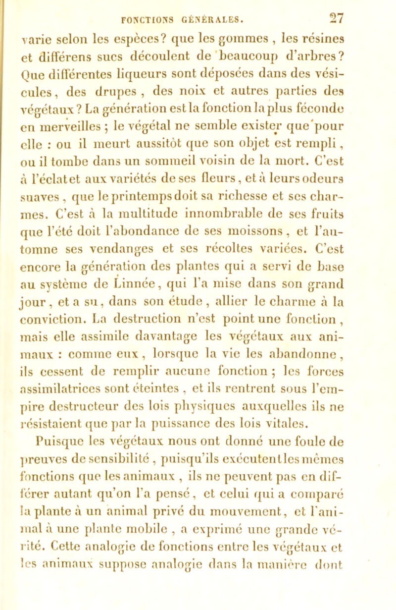 varie selon les espèces? que les gommes , les résines et différens sucs découlent de beaucoup d’arbres? Que différentes liqueurs sont déposées dans des vési- cules, des drupes, des noix et autres parties des végétaux? La génération est la fonction la plus féconde en merveilles ; le végétal ne semble exister que'pour elle : ou il meurt aussitôt que son objet est rempli, ou il tombe dans un sommeil voisin de la mort. C’est à l’éclatet aux variétés de ses fleurs, et ù leurs odeurs suaves , que le printemps doit sa richesse et scs char- mes. C’est à la multitude innombrable de ses fruits que l’été doit l’abondance de ses moissons, et l’au- tomne ses vendanges et ses récoltes variées. C’est encore la génération des plantes qui a servi de base au système de Linnée, qui l’a mise dans son grand jour , et a su, dans son étude , allier le charme à la conviction. La destruction n’est point une fonction, mais elle assimile davantage les végétaux aux ani- maux : comme eux , lorsque la vie les abandonne , ils cessent de remplir aucune fonction ; les forces assimilatrices sont éteintes , et ils rentrent sous l’em- pire destructeur des lois physiques auxquelles ils ne résistaient que par la puissance des lois vitales. Puisque les végétaux nous ont donné une foule de preuves de sensibilité , puisqu’ils exécutentlesmêmes fonctions que les animaux , ils ne peuvent pas en dif- férer autant qu’on l’a pensé, et celui qui a comparé la plante à un animal privé du mouvement, et rani- mai à une plante mobile , a exprimé une grande vé- rité. Cette analogie de fonctions entre les végétaux et les animaux suppose analogie dans la manière dont