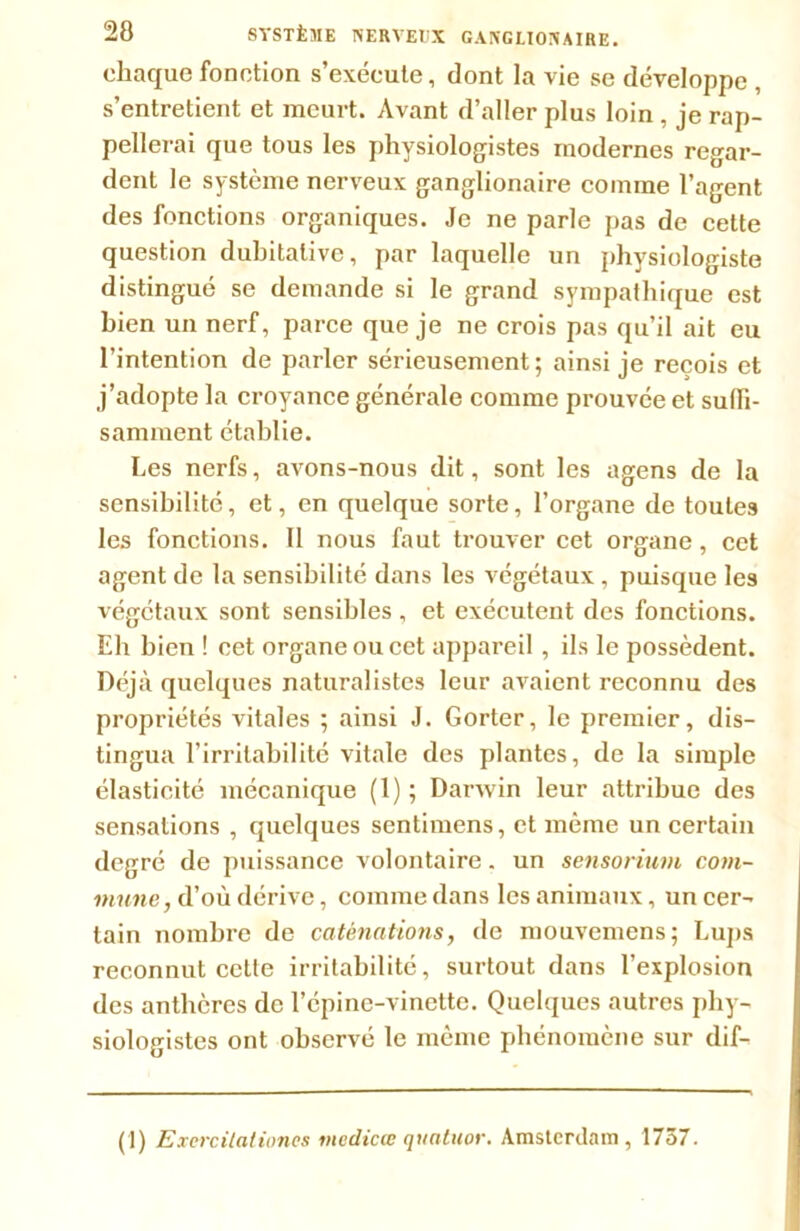 chaque fonction s’exécute, dont la vie se développe , s’entretient et meurt. Avant d’aller plus loin , je rap- pellerai que tous les physiologistes modernes regar- dent le système nerveux ganglionaire comme l’agent des fonctions organiques. Je ne parle pas de cette question dubitative, par laquelle un physiologiste distingué se demande si le grand sympathique est bien un nerf, parce que je ne crois pas qu’il ait eu l’intention de parler sérieusement; ainsi je reçois et j’adopte la croyance générale comme prouvée et suffi- samment établie. Les nerfs, avons-nous dit, sont les agens de la sensibilité, et, en quelque sorte, l’organe de toutes les fonctions. 11 nous faut trouver cet organe, cet agent de la sensibilité dans les végétaux , puisque les végétaux sont sensibles, et exécutent des fonctions. Eh bien ! cet organe ou cet appareil , ils le possèdent. Déjà quelques naturalistes leur avaient reconnu des propriétés vitales ; ainsi J. Gorter, le premier, dis- tingua l’irritabilité vitale des plantes, de la simple élasticité mécanique (1); Darwin leur attribue des sensations , quelques sentimens, et même un certain degré de puissance volontaire. un sensorium com- mune, d’où dérive, comme dans les animaux, un cer- tain nombre de catènations, de mouvemens ; Lups reconnut cctle irritabilité, surtout dans l’explosion des anthères de l’épine-vinette. Quelques autres phy- siologistes ont observé le même phénomène sur dif- (1) Excrcilationcs me die œ quatuor. Amsterdam, 1737.