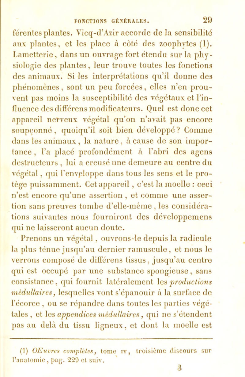 férentes plantes. Vicq-d’Àzir accorde de la sensibilité aux plantes, et les place à côté des zoophytes (1). Lametterie, dans un ouvrage fort étendu sur la phy- siologie des plantes, leur trouve toutes les fonctions des animaux. Si les interprétations qu'il donne des phénomènes, sont un peu forcées, elles n’en prou- vent pas moins la susceptibilité des végétaux et l’in- fluence des différens modificateurs. Quel est donc cet appareil nerveux végétal qu’on n’avait pas encore soupçonné, quoiqu’il soit bien développé? Connue dans les animaux, la nature, à cause de son impor- tance , l’a placé profondément à l’abri des agens destructeurs , lui a creusé une demeure au centre du végétal, qui l'envploppe dans tous les sens et le pro- tège puissamment. Cet appareil , c’est la moelle : ceci n’est encore qu’une assertion , et comme une asser- tion sans preuves tombe d’elle-même , les considéra- tions suivantes nous fourniront des développemens qui ne laisseront aucun doute. Prenons un végétal, ouvrons-le depuis la radicule la plus ténue jusqu’au dernier ramuscule, et nous le verrons composé de différens tissus, jusqu’au centre qui est occupé par une substance spongieuse, sans consistance, qui fournit latéralement les productions médullaires, lesquelles vont s’épanouir à la surface de l’écorce , ou se répandre dans toutes les parties végé- tales , et les appendices médullaires, qui ne s’étendent pas au delà du tissu ligneux, et dont la moelle est (1) OEuvrcs complètes, tome iv, troisième discours sur l’anatomie , pag. 220 et suiv. 8