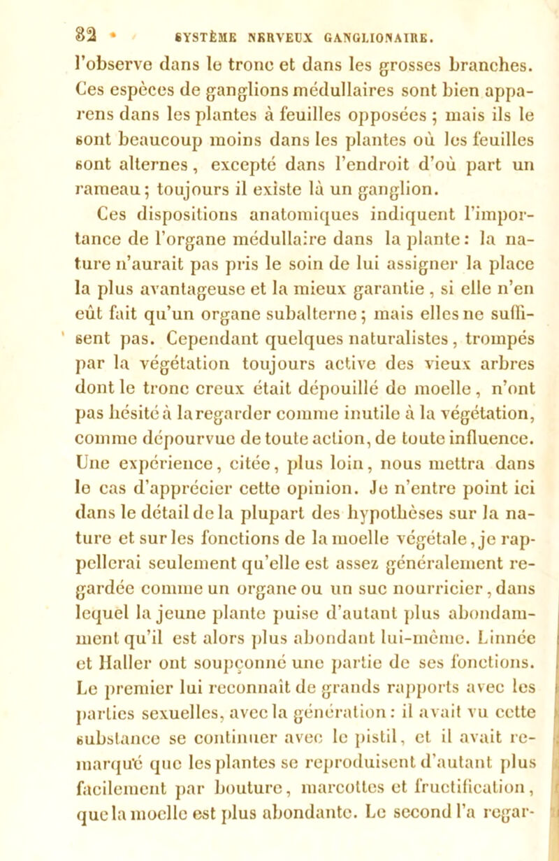 l’observe dans le trône et dans les grosses branches. Ces espèces de ganglions médullaires sont bien appa- rens dans les plantes à feuilles opposées ; mais ils le sont beaucoup moins dans les plantes où les feuilles 6ont alternes, excepté dans l’endroit d’où part un rameau; toujours il existe là un ganglion. Ces dispositions anatomiques indiquent l’impor- tance de l’organe médullaire dans la plante : la na- ture n’aurait pas pris le soin de lui assigner la place la plus avantageuse et la mieux garantie , si elle n’en eût fait qu’un organe subalterne; mais elles ne suffi- sent pas. Cependant quelques naturalistes, trompés par la végétation toujours active des vieux arbres dont le tronc creux était dépouillé do moelle , n’ont pas hésité à laregarder comme inutile à la végétation, comme dépourvue de toute action, de toute influence. Une expérience, citée, plus loin, nous mettra dans le cas d’apprécier cette opinion. Je n’entre point ici dans le détail de la plupart des hypothèses sur la na- ture et sur les fonctions de la moelle végétale, je rap- pellerai seulement qu’elle est assez généralement re- gardée comme un organe ou un suc nourricier, dans lequel la jeune plante puise d’autant plus abondam- ment qu’il est alors plus abondant lui-même. Linnée et llaller ont soupçonné une partie de ses fonctions. Le premier lui reconnaît de grands rapports avec les parties sexuelles, avec la génération: il avait vu cette substance se continuer avec le pistil, et il avait re- marqué que les plantes se reproduisent d’autant plus facilement par bouture, marcottes et fructification, que la moelle est plus abondante. Le second l’a regar-