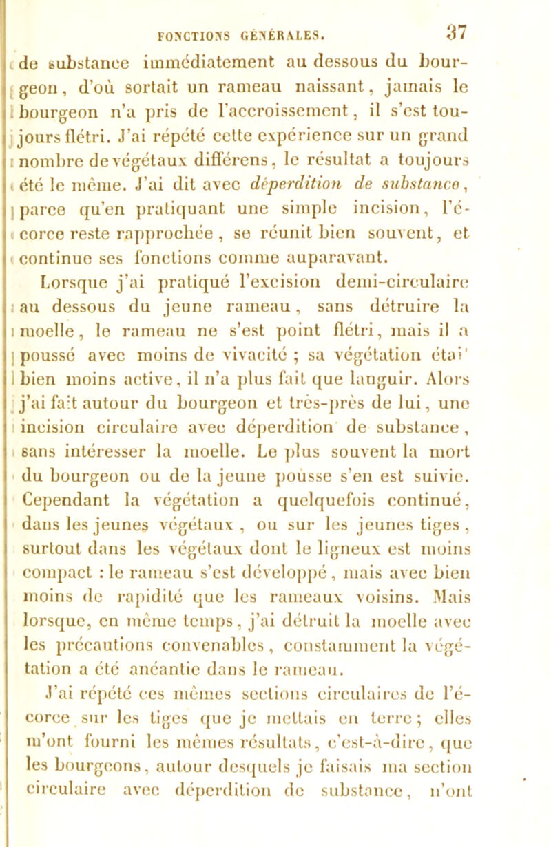 t de substance immédiatement au dessous du bour- geon , d’où sortait un rameau naissant, jamais le i bourgeon n’a pris de l’accroissement, il s’est tou- jours flétri. J’ai répété cette expérience sur un grand i nombre de végétaux différens, le résultat a toujours tété le même. J’ai dit avec déperdition de substance, 1 parce qu’en pratiquant une simple incision, l’é- corce reste rapprochée , se réunit bien souvent, et i continue ses fonctions comme auparavant. Lorsque j’ai pratiqué l’excision demi-circulaire ; au dessous du jeune rameau, sans détruire la i moelle, le rameau ne s’est point flétri, mais i! a poussé avec moins de vivacité ; sa végétation étai' bien moins active, il n’a plus fait que languir. Alors j’ai fait autour du bourgeon et très-près de lui, une i incision circulaire avec déperdition de substance, sans intéresser la moelle. Le plus souvent la mort du bourgeon ou de la jeune poùsse s’en est suivie. Cependant la végétation a quelquefois continué, dans les jeunes végétaux, ou sur les jeunes tiges , surtout dans les végétaux dont le ligneux est moins compact :1e rameau s’est développé, mais avec bien moins de rapidité que les rameaux voisins. Mais lorsque, en même temps, j’ai détruit la moelle avec les précautions convenables , constamment la végé- tation a été anéantie dans le rameau. J’ai répété ces mêmes sections circulaires de l’é- corce sur les liges que je mettais en terre ; elles m’ont fourni les mêmes résultats, c’est-à-dire, que les bourgeons, autour desquels je faisais ma section circulaire avec déperdition de substance, n’ont