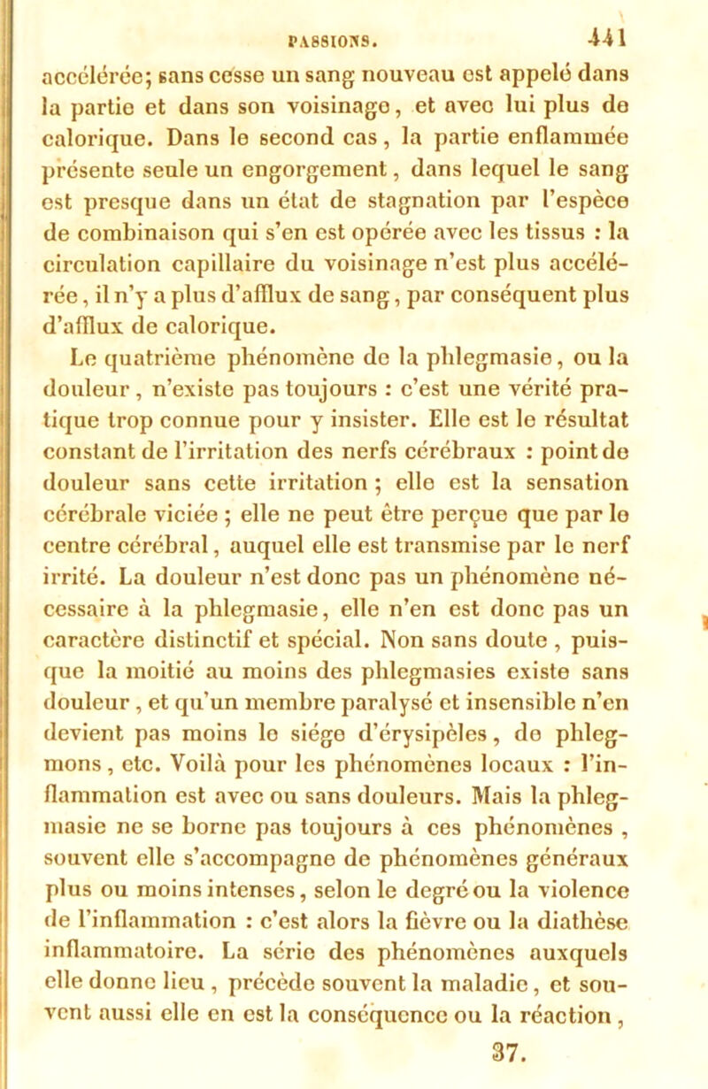 accélérée; sans cesse un sang nouveau est appelé dans la partie et dans son voisinage, et avec lui plus de calorique. Dans le second cas, la partie enflammée présente seule un engorgement, dans lequel le sang est presque dans un état de stagnation par l’espèce de combinaison qui s’en est opérée avec les tissus : la circulation capillaire du voisinage n’est plus accélé- rée , il n’y a plus d’afflux de sang, par conséquent plus d’afflux de calorique. Le quatrième phénomène de la pldegmasie, ou la douleur , n’existe pas toujours : c’est une vérité pra- tique trop connue pour y insister. Elle est le résultat constant de l’irritation des nerfs cérébraux : point de douleur sans cette irritation ; elle est la sensation cérébrale viciée ; elle ne peut être perçue que par le centre cérébral, auquel elle est transmise par le nerf irrité. La douleur n’est donc pas un phénomène né- cessaire à la phlegmasie, elle n’en est donc pas un caractère distinctif et spécial. Non sans doute , puis- que la moitié au moins des phlegmasies existe sans douleur , et qu’un membre paralysé et insensible n’en devient pas moins le siège d’érysipèles, de phleg- mons , etc. Voilà pour les phénomènes locaux : l’in- flammation est avec ou sans douleurs. Mais la phleg- masie ne se borne pas toujours à ces phénomènes , souvent elle s’accompagne de phénomènes généraux plus ou moins intenses, selon le degré ou la violence de l’inflammation : c’est alors la fièvre ou la diathèse inflammatoire. La série des phénomènes auxquels elle donne lieu , précède souvent la maladie, et sou- vent aussi elle en est la conséquence ou la réaction , 37.