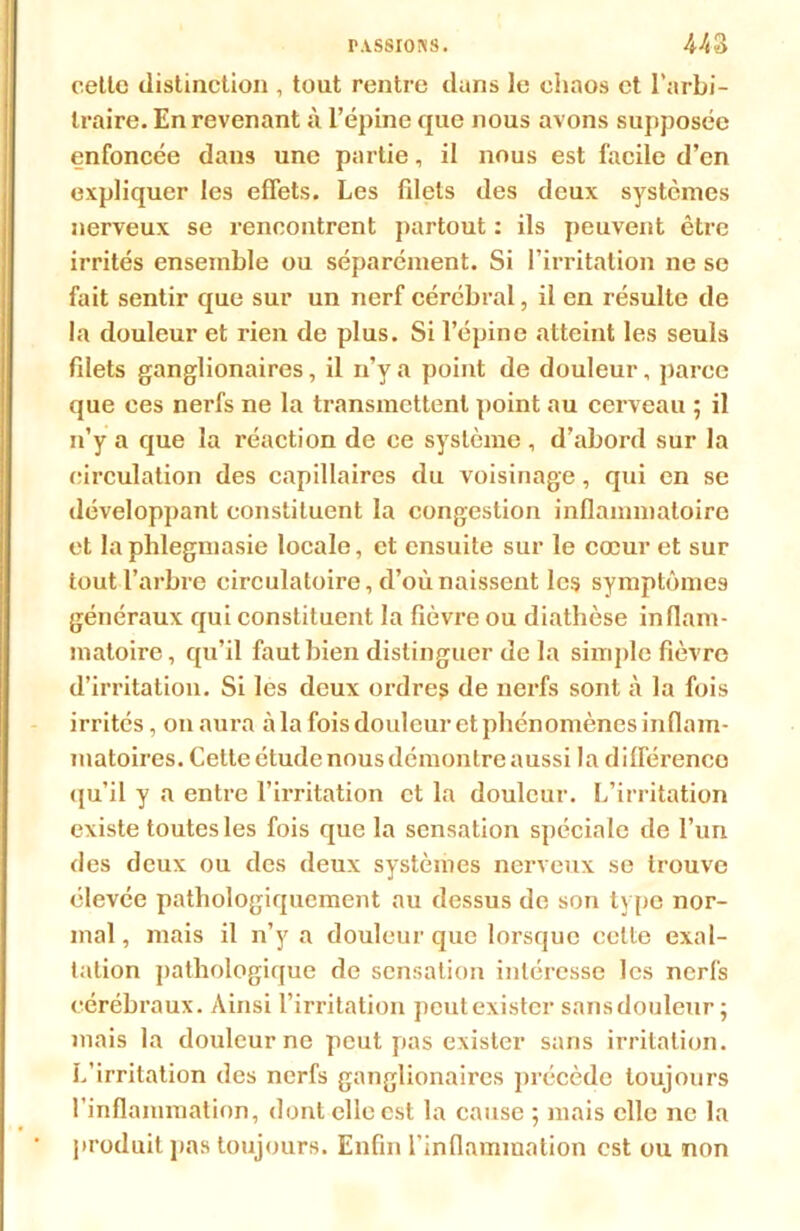 cette distinction , tout rentre dans le chaos et l’arbi- traire. En revenant à l’épine que nous avons supposée enfoncée dans une partie, il nous est facile d’en expliquer les effets. Les fdets des deux systèmes nerveux se î-eneontrent partout : ils peuvent être irrités ensemble ou séparément. Si l’irritation ne se fait sentir que sur un nerf cérébral, il en résulte de la douleur et rien de plus. Si l’épine atteint les seuls fdets ganglionaires, il n’y a point de douleur, parce que ces nerfs ne la transmettent point au cerveau ; il n’y a que la réaction de ce système , d’abord sur la circulation des capillaires du voisinage, qui en se développant constituent la congestion inflammatoire et laphlegmasie locale, et ensuite sur le cœur et sur tout l’arbre circulatoire, d’où naissent les symptômes généraux qui constituent la fièvre ou diathèse inflam- matoire , qu’il faut bien distinguer de la simple fièvre d’irritation. Si les deux ordres de nerfs sont à la fois irrités, on aura à la fois douleur et phénomènes inflam- matoires. Cette étude nous démontre aussi la différence qu’il y a entre l’irritation et la douleur. L’irritation existe toutes les fois que la sensation spéciale de l’un des deux ou des deux systèmes nerveux se trouve élevée pathologiquement au dessus de son type nor- mal , mais il n’y a douleur que lorsque celte exal- tation pathologique de sensation intéresse les nerfs cérébraux. Ainsi l’irritation peut exister sans douleur -, mais la douleur ne peut pas exister sans irritation. L’irritation des nerfs ganglionaires précède toujours l’inflammation, dont elle est la cause ; mais elle ne la produit pas toujours. Enfin l'inflammation est ou non