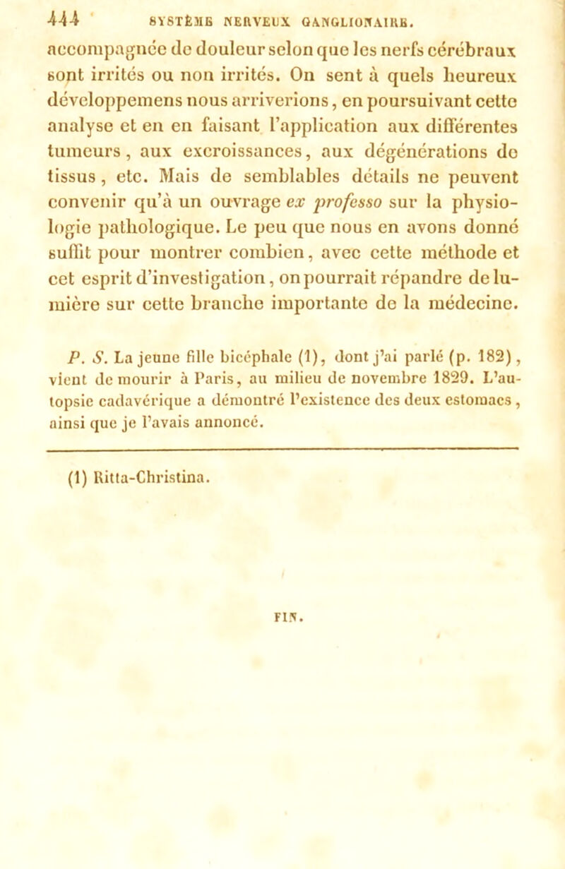 accompagnée de douleur selon que les nerfs cérébraux sont irrités ou non irrités. On sent à quels heureux dévcloppemens nous arriverions, en poursuivant celte analyse et en en faisant l’application aux différentes tumeurs, aux excroissances, aux dégénérations do tissus, etc. Mais de semblables détails ne peuvent convenir qu’à un ouvrage ex jwofesso sur la physio- logie pathologique. Le peu que nous en avons donné suffit pour montrer combien, avec cette méthode et cet esprit d’investigation, on pourrait répandre de lu- mière sur cette branche importante de la médecine. P. S. La jeune fille bicéphale (1), dont j’ai parlé (p. 182), vient de mourir à Paris, au milieu de novembre 1829. L’au- topsie cadavérique a démontré l’existence des deux estomacs, ainsi que je l’avais annoncé. (1) Ritta-Christina. FIN.