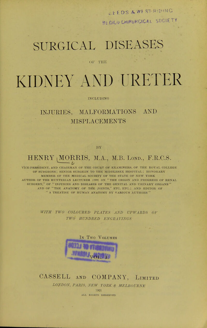 n nit'jOHlPuHGlCAL SOClfTY SURGICAL DISEASES OF THE KIDNEY AND URETER INCLUDING INJURIES, MALFORMATIONS AND MISPLACEMENTS BY HENRY iMORRIS, M.A., M.B. Lond., F.R.C.S. V. C VICE-PRESIDENT, AND CHAIRMAN OF THE COURT OF EXAMINERS, OF THE ROYAL COLLEGE OF SURGEONS ; SENIOR SURGEON TO THE MIDDLESEX HOSPITAL ; HONORARY MEMBER OF THE MEDICAL SOCIETY OF THE STATE OF NEW YORK AUTHOR OF THE HUNTERIAN LECTURES (1808) ON  THE ORIGIN AND PROGRESS OF RENAL SURGERY, OF INJURIES AND DISEASES OF THE GENITAL AND URINARY ORGANS AND OF  THE ANATOMY OF THE JOINTS, ETC. ETC. I AND EDITOR OF  A TREATISE OF HUMAN ANATOMY HY VARIOUS AUTHORS  WITH TWO COLOURED PLATKS AND UPWARDS OF TWO HUNDRED KNG RAVINGS In Two Volumes [W2i CASSELL AND COMPANY, Limited LONDON, PARIS, NEW YORK <f MELBOURNE 1001